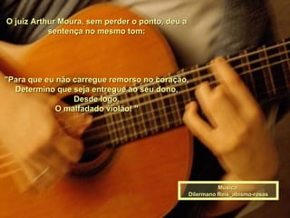 O juiz Arthur Moura, sem perder o ponto, deu a sentença no mesmo tom:   "Para que eu não carregue remorso no coração, Determino que seja entregue ao seu dono, Desde logo, O malfadado violão! " Música: Dilermano Reis_abismo-rosas 