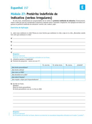 Resposta:
Respuesta personal
Atención con los verbos irregulares utilizados en tus frases.
Resposta:
Respuesta personal
En el momento de escribir las frases, observa con atención los marcadores temporales utilizados en el cuadro “¿cuándo?”.
Espanhol 157 11EM1D-08-42
Módulo 27: Pretérito indefinido de
indicativo (verbos irregulares)
En esta clase, estudiaremos las irregularidades de los verbos en pretérito indefinido de indicativo. Primeramente,
vamos a saber por qué son considerados irregulares y después vamos a aprender a emplearlos. Son ejemplos de verbos irre-
gulares en pretérito indefinido de indicativo: concluir, leer, traducir, jugar.
Exercícios de Aplicação
¿Qué cosas cambiaron tu vida? Piensa en cinco hechos que cambiaron tu vida o algo en tu vida. ¿Recuerdas cuándo1.	
fue? ¿Por qué cambiaron tu vida?
a)	
b)	
c)	
d)	
e)	
¿Pretérito perfecto o indefinido?2.	
Contesta las preguntas – marca con una “x”.a)	
Sí, una vez. Sí, varias veces. No, nunca. ¿Cuándo?
¿Has hecho paracaidismo?
¿Has hecho rafting?
¿Has visto un OVNI?
¿Has dormido en la calle?
¿Has leído El Quijote?
¿Has viajado a algún país hispanohablante?
Escribe las frases.b)	
Ejemplos:
Nunca he hecho paracaidismo.
He hecho paracaidismo una vez. Lo hice en 2006.






 