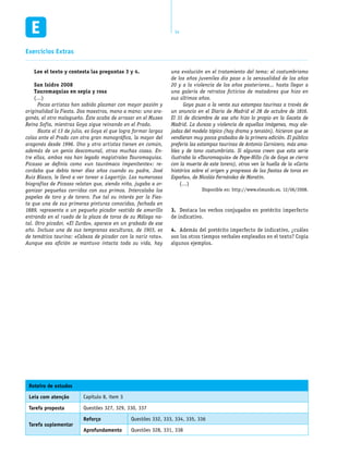 14
Lee el texto y contesta las preguntas 3 y 4.
San Isidro 2008
Tauromaquias en sepia y rosa
(…)
	 Pocos artistas han sabido plasmar con mayor pasión y
originalidad la Fiesta. Dos maestros, mano a mano: uno ara-
gonés, el otro malagueño. Éste acaba de arrasar en el Museo
Reina Sofía, mientras Goya sigue reinando en el Prado.
	 Hasta el 13 de julio, es Goya el que logra formar largas
colas ante el Prado con otra gran monográfica, la mayor del
aragonés desde 1996. Uno y otro artistas tienen en común,
además de un genio descomunal, otras muchas cosas. En-
tre ellas, ambos nos han legado magistrales Tauromaquias.
Picasso se definía como «un taurómaco impenitente»: re-
cordaba que debía tener diez años cuando su padre, José
Ruiz Blasco, le llevó a ver torear a Lagartijo. Las numerosas
biografías de Picasso relatan que, siendo niño, jugaba a or-
ganizar pequeñas corridas con sus primos. Intercalaba los
papeles de toro y de torero. Fue tal su interés por la Fies-
ta que una de sus primeras pinturas conocidas, fechada en
1889, representa a un pequeño picador vestido de amarillo
entrando en el ruedo de la plaza de toros de su Málaga na-
tal. Otro picador, «El Zurdo», aparece en un grabado de ese
año. Incluso una de sus tempranas esculturas, de 1903, es
de temática taurina: «Cabeza de picador con la nariz rota».
Aunque esa afición se mantuvo intacta toda su vida, hay
una evolución en el tratamiento del tema: el costumbrismo
de los años juveniles dio paso a la sensualidad de los años
20 y a la violencia de los años posteriores... hasta llegar a
una galería de retratos ficticios de matadores que hizo en
sus últimos años.
	 Goya puso a la venta sus estampas taurinas a través de
un anuncio en el Diario de Madrid el 28 de octubre de 1816.
El 31 de diciembre de ese año hizo lo propio en la Gaceta de
Madrid. La dureza y violencia de aquellas imágenes, muy ale-
jadas del modelo tópico (hay drama y tensión), hicieron que se
vendieran muy pocos grabados de la primera edición. El público
prefería las estampas taurinas de Antonio Carnicero, más ama-
bles y de tono costumbrista. Si algunos creen que esta serie
ilustraba la «Tauromaquia» de Pepe-Hillo (la de Goya se cierra
con la muerte de este torero), otros ven la huella de la «Carta
histórica sobre el origen y progresos de las fiestas de toros en
España», de Nicolás Fernández de Moratín.
(…)
Disponible en: http://www.elmundo.es. 12/06/2008.
Destaca los verbos conjugados en pretérito imperfecto3.	
de indicativo.
Además del pretérito imperfecto de indicativo, ¿cuáles4.	
son los otros tiempos verbales empleados en el texto? Copia
algunos ejemplos.
Roteiro de estudos
Leia com atenção Capítulo 8, item 3
Tarefa proposta Questões 327, 329, 330, 337
Tarefa suplementar
Reforço Questões 332, 333, 334, 335, 336
Aprofundamento Questões 328, 331, 338
Exercícios Extras
 