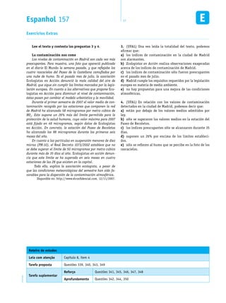 Espanhol 157 17EM1D-08-42
Exercícios Extras
Lee el texto y contesta las preguntas 3 y 4.
La contaminación nos come
Los niveles de contaminación en Madrid son cada vez más
preocupantes. Para muestra, una foto que apareció publicada
en el diario El Mundo la semana pasada, y que reflejaba los
cuatro rascacielos del Paseo de la Castellana camuflados por
una nube de humo. Ya el pasado mes de julio, la asociación
Ecologistas en Acción denunció la mala calidad del aire de
Madrid, que sigue sin cumplir los límites marcados por la legis-
lación europea. En cuanto a las alternativas que propone Eco-
logistas en Acción para disminuir el nivel de contaminación,
éstas pasan por cambiar el modelo urbanístico y la movilidad.
Durante el primer semestre de 2007 el valor medio de con-
taminación recogido por las estaciones que componen la red
de Madrid ha alcanzado 58 microgramos por metro cúbico de
NO2
. Esto supone un 26% más del límite permitido para la
protección de la salud humana, cuyo valor máximo para 2007
está fijado en 46 microgramos, según datos de Ecologistas
en Acción. En concreto, la estación del Paseo de Recoletos
ha alcanzado los 98 microgramos durante los primeros seis
meses del año.
En cuanto a las partículas en suspensión menores de diez
micras (PM-10), el Real Decreto 1073/2002 establece que no
se debe superar el límite de 50 microgramos por metro cúbico
durante más de 35 días al año. Ecologistas en acción denun-
cia que este límite se ha superado en seis meses en cuatro
estaciones de las 28 que existen en la capital.
	 Todo ello, explica la asociación ecologista, a pesar de
que las condiciones meteorológicas del semestre han sido fa-
vorables para la dispersión de la contaminación atmosférica.
Disponible en: http://www.elconfidencial.com. 12/11/2007.
(UFAL) Una vez leída la totalidad del texto, podemos3.	
afirmar que:
los índices de contaminación en la ciudad de Madrida)	
son alarmantes.
Ecologistas en Acciónb)	 realiza observaciones exageradas
acerca de los índices de contaminación de Madrid.
los índices de contaminación sólo fueron preocupantesc)	
en el pasado mes de julio.
Madrid cumple los requisitos requeridos por la legislaciónd)	
europea en materia de medio ambiente.
no hay propuestas para una mejora de las condicionese)	
atmosféricas.
(UFAL) En relación con los valores de contaminación4.	
detectados en la ciudad de Madrid, podemos decir que:
están por debajo de los valores medios admitidos pora)	
ley.
sólo se superaron los valores medios en la estación delb)	
Paseo de Recoletos.
los índices preocupantes sólo se alcanzaron durante 35c)	
días.
suponen un 26% por encima de los límites estableci-d)	
dos.
sólo se refieren al humo que se percibe en la foto de lose)	
rascacielos.
Roteiro de estudos
Leia com atenção Capítulo 8, item 4
Tarefa proposta Questões 339, 340, 343, 349
Tarefa suplementar
Reforço Questões 341, 345, 346, 347, 348
Aprofundamento Questões 342, 344, 350
 