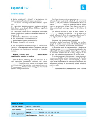 Espanhol 157 19EM1D-08-42
Define verdadero (V) o falso (F) en las siguientes afir-3.	
maciones y señala la alternativa correspondiente.
La oración “Ese reloj valdrá 80I.	 €.” expresa hipóte-
sis. ( )
La oración “Napoleón terminará sus días en la isla deII.	
Santa Elena.” es un ejemplo del uso del futuro imperfecto
como futuro histórico. ( )
La oración “¿Dónde estarán mis zapatos?” es un ejem-III.	
plo del uso del futuro imperfecto para hacer preguntas re-
tóricas. ( )
Solamente la afirmación I está correcta.a)	
Las afirmaciones I y II están correctas.b)	
Todas las afirmaciones están correctas.c)	
Ninguna afirmación está correcta.d)	
Lee el fragmento de texto que sigue. A continuación,4.	
COMPLETA correctamente la noticia, rellenando cada uno
de los huecos con el verbo entre paréntesis en futuro im-
perfecto.
Picasso, Chillida y Miró __________ (poner) acento
español en las subastas de Londres
Obras de Picasso, Chillida y Miró, así como otras de ar-
tistas extranjeros fuertemente vinculados con España,
__________ (poner) el acento español en las pujas de pintu-
ra antigua y de arte impresionista, moderno y contemporáneo
que __________ (tener) lugar en junio y julio en la casa de
subastas Sotheby’s de Londres.
Entre los artistas extranjeros, cuyas obras se __________
(ofrecer) al mejor postor en la subasta de arte contemporá-
neo del 1 y 2 de julio, destaca el irlandés Francis Bacon, del
que se __________ (subastar) Study for head of George
Dyer, un retrato íntimo del que fuera el gran amor del ar-
tista, que Sotheby’s espera que supere los 10 millones de
euros.
Una selección de casi 40 obras de estas subastas se
__________ (exponer) en Madrid el 9 y 10 de junio, en las
salas de la Fundación Carlos de Amberes, y en Barcelona el 11
y 12 de junio, antes de viajar a Londres para la puja.
(…)
Dentro del arte contemporáneo, la subasta __________
(contar) con la obra Topos-Estela VII (1988), una escultura
ejemplo de la obra madura de Eduardo Chillida, dedicada al
espacio y cuya estimación de salida es de 820.000 euros.
En la venta de noche de arte impresionista y moderno del
25 y 26 de junio se __________ (proponer) el óleo sobre lien-
zo Le modèle dans l’atelier (1965), de Pablo Picasso inspirada
en Jacqueline, el último amor de su vida y con quien se casó
en 1961, con una estimación superior a los 900.000 euros.
En el apartado de arte impresionista y moderno también
__________ (salir) a subasta Femmes armées de Faucilles
(1938), Personnage et oiseaux dan la nuit (1965) o Person-
nages (1934), de Joan Miró, así como alguna de las obras más
tempranas y complejas de Rene Magritte sobre el tema de la
puerta cerrada.
(…)
Disponible en: http://www.elmundo.es. Lunes, 9/6/2008.
Exercícios Extras
Roteiro de estudos
Leia com atenção Capítulo 9, itens de 1 a 3
Tarefa proposta Questões 351, 354, 356, 361
Tarefa suplementar
Reforço Questões 352, 357, 358, 359, 360
Aprofundamento Questões 353, 355, 362
 