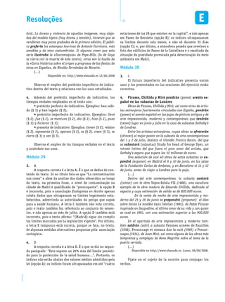 EM1D-08-42 21Resoluções
drid. La dureza y violencia de aquellas imágenes, muy aleja-
das del modelo tópico (hay drama y tensión), hicieron que se
vendieran muy pocos grabados de la primera edición. El públi-
co prefería las estampas taurinas de Antonio Carnicero, más
amables y de tono costumbrista. Si algunos creen que esta
serie ilustraba la «Tauromaquia» de Pepe-Hillo (la de Goya
se cierra con la muerte de este torero), otros ven la huella de
la «Carta histórica sobre el origen y progresos de las fiestas de
toros en España», de Nicolás Fernández de Moratín.
(…)
Disponible en: http://www.elmundo.es 12/06/2008
Observa el empleo del pretérito imperfecto de indica-
tivo dentro del texto y relaciona con los usos estudiados.
4.	 Además del pretérito imperfecto de indicativo, los
tiempos verbales empleados en el texto son:
• pretérito perfecto de indicativo. Ejemplos: han sabi-
do (§ 1) y han legado (§ 2);
• pretérito imperfecto de indicativo. Ejemplos: llevó
(§ 2), fue (§ 2), se mantuvo (§ 2), dio (§ 2), hizo (§ 2), puso
(§ 3) y hicieron (§ 3);
• presente de indicativo: Ejemplos: tienen (§ 2), relatan
(§ 2), representa (§ 2), aparece (§ 2), es (§ 2), creen (§ 3), se
cierra (§ 3) y ven (§ 3).
Observa el empleo de los tiempos verbales en el texto
y acuérdate sus usos.
Módulo 29
3.	 A
A resposta correta é a letra A. É o que se deduz do con-
teúdo do texto. Já no título fala-se que “La contaminación
nos come” e além da análise dos dados oferecidos ao longo
do texto, na primeira frase, o nível de contaminação na
cidade de Madri é qualificado de “preocupante”. A opção B
é incorreta, pois a associação Ecologistas en Acción apenas
coleta dados que ultrapassam os limites legalmente esta-
belecidos, advertindo as autoridades do perigo que supõe
para a saúde humana. A letra C também não está correta,
pois o texto também faz referência ao conjunto do semes-
tre, e não apenas ao mês de julho. A opção D também está
incorreta, pois o texto afirma: “(Madrid) sigue sin cumplir
los límites marcados por la legislación vigente”. Por último,
a letra E tampouco está correta, porque se fala, no texto,
de algumas medidas alternativas propostas pela associação
ecologista.
4.	 D
A resposta correta é a letra D. É o que se diz no segun-
do parágrafo: “Esto supone un 26% más del límite permiti-
do para la protección de la salud humana…”. Portanto, os
índices não estão abaixo dos valores médios admitidos pela
lei (opção A); os índices foram ultrapassados em até “cuatro
estaciones de las 28 que existen en la capital”, e não apenas
em Paseo de Recoleto (opção B); os índices ultrapassaram
os limites durante seis meses, e não só durante 35 dias
(opção C); e, por último, a atmosfera pesada que revelava a
foto dos edifícios do Paseo de la Castellana é o resultado da
situação de gravidade provocada pela deterioração do meio
ambiente em Madri.
Módulo 30
3.	 C
El futuro imperfecto del indicativo presenta varios
usos y los presentados en las oraciones del ejercicio están
correctos.
4.	 Picasso, Chillida y Miró pondrán (poner) acento es-
pañol en las subastas de Londres
Obras de Picasso, Chillida y Miró, así como otras de artis-
tas extranjeros fuertemente vinculados con España, pondrán
(poner) el acento español en las pujas de pintura antigua y de
arte impresionista, moderno y contemporáneo que tendrán
(tener) lugar en junio y julio en la casa de subastas Sotheby’s
de Londres.
Entre los artistas extranjeros, cuyas obras se ofrecerán
(ofrecer) al mejor postor en la subasta de arte contemporáneo
del 1 y 2 de julio, destaca el irlandés Francis Bacon, del que
se subastará (subastar) Study for head of George Dyer, un
retrato íntimo del que fuera el gran amor del artista, que
Sotheby’s espera que supere los 10 millones de euros.
Una selección de casi 40 obras de estas subastas se ex-
pondrá (exponer) en Madrid el 9 y 10 de junio, en las salas
de la Fundación Carlos de Amberes, y en Barcelona el 11 y 12
de junio, antes de viajar a Londres para la puja.
(…)
Dentro del arte contemporáneo, la subasta contará
(contar) con la obra Topos-Estela VII (1988), una escultura
ejemplo de la obra madura de Eduardo Chillida, dedicada al
espacio y cuya estimación de salida es de 820.000 euros.
	 En la venta de noche de arte impresionista y mo-
derno del 25 y 26 de junio se propondrá (proponer) el óleo
sobre lienzo Le modèle dans l’atelier (1965), de Pablo Picasso
inspirada en Jacqueline, el último amor de su vida y con quien
se casó en 1961, con una estimación superior a los 900.000
euros.
En el apartado de arte impresionista y moderno tam-
bién saldrán (salir) a subasta Femmes armées de Faucilles
(1938), Personnage et oiseaux dan la nuit (1965) o Person-
nages (1934), de Joan Miró, así como alguna de las obras más
tempranas y complejas de Rene Magritte sobre el tema de la
puerta cerrada.
(…)
Disponible en http://www.elmundo.es. Lunes, 09/06/2008.
Fíjate en el sujeto de la oración para conjugar los
verbos.
 