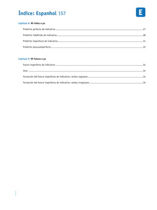 Índice: Espanhol 157EM1D-08-41
Capítulo 8: Mi niñez e yo
Pretérito perfecto de indicativo..........................................................................................................................27
Pretérito indefinido de indicativo........................................................................................................................28
Pretérito imperfecto de indicativo.......................................................................................................................31
Pretérito pluscuamperfecto.................................................................................................................................33
Capítulo 9: Mi futuro e yo
Futuro imperfecto de indicativo..........................................................................................................................34
Usos ................................................................................................................................................................34
Formación del futuro imperfecto de indicativo: verbos regulares.............................................................................34
Formación del futuro imperfecto de indicativo: verbos irregulares...........................................................................35
 