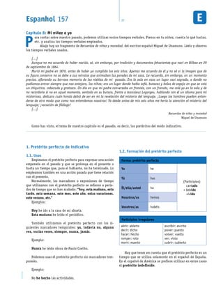 Espanhol 157 27EM1D-08-41
Capítulo 8: Mi niñez e yo
P
ara contar sobre nuestro pasado, podemos utilizar varios tiempos verbales. Piensa en tu niñez, cuenta lo qué hacías,
etc. y analiza los tiempos verbales empleados.
Abajo hay un fragmento de Recuerdos de niñez y mocedad, del escritor español Miguel de Unamuno. Léelo y observa
los tiempos verbales usados.
[…]
Aunque no me acuerdo de haber nacido, sé, sin embargo, por tradición y documentos fehacientes que nací en Bilbao en 29
de septiembre de 1864.
Murió mi padre en 1870, antes de haber yo cumplido los seis años. Apenas me acuerdo de él y no sé si la imagen que de
su figura conservo no se debe a sus retratos que animaban las paredes de mi casa. Le recuerdo, sin embargo, en un momento
preciso, aflorando su borrosa memoria de las nieblas de mi pasado. Era la sala en casa un lugar casi sagrado, a donde no
podíamos entrar siempre que nos antojara, los niños; era un lugar donde había sofá, butacas y bolas de espejo en que se veía
un chiquitico, cabezudo y grotesco. Un día en que mi padre conversaba en francés, con un francés, me colé yo en la sala y de
no recordarle si no en aquel momento, sentado en su butaca, frente a monsieur Legorgeu, hablando con él un idioma para mí
misterioso, deduzco cuán honda debió de ser en mí la revelación del misterio del lenguaje. ¡Luego los hombres pueden enten-
derse de otro modo que como nos entendemos nosotros! Ya desde antes de mis seis años me hería la atención el misterio del
lenguaje; ¡vocación de filólogo!
[…]
Recuerdos de niñez y mocedad
Miguel de Unamuno
Como has visto, el tema de nuestro capítulo es el pasado, es decir, los pretéritos del modo indicativo.
Pretérito perfecto de indicativo1.
Usos1.1.
Empleamos el pretérito perfecto para expresar una acción
empezada en el pasado y que se prolonga en el presente o
hasta un tiempo que, para el hablante, no ha terminado. Lo
empleamos también en una acción pasada que tiene relación
con el presente.
Normalmente, los marcadores o expresiones de tiempo
que utilizamos con el pretérito perfecto se refieren a perío-
dos de tiempo que no han acabado: “hoy, esta mañana, esta
tarde, esta semana, este mes, este año, estas vacaciones,
este verano, etc.”
Ejemplos:
Hoy he ido a la casa de mi abuela.
Esta mañana he leído el periódico.
También utilizamos el pretérito perfecto con los si-
guientes marcadores temporales: ya, todavía no, alguna
vez, varias veces, siempre, nunca, jamás.
Ejemplo:
Nunca he leído obras de Paulo Coelho.
Podemos usar el pretérito perfecto sin marcadores tem-
porales.
Ejemplo:
No he hecho las actividades.
Formación del pretérito perfecto1.2.
Forma: pretérito perfecto
Yo he
(Participios)
cantado
+ bebido
vivido
Tú has
Él/ella/usted ha
Nosotros/as hemos
Vosotros/as habéis
Participios irregulares
abrir: abierto
decir: dicho
hacer: hecho
romper: roto
morir: muerto
escribir: escrito
poner: puesto
volver: vuelto
ver: visto
cubrir: cubierto
Hay que tener en cuenta que el pretérito perfecto es un
tiempo que se utiliza solamente en el español de España.
En el español de América se prefiere utilizar en estos casos
el pretérito indefinido.
 
