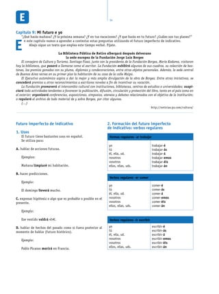 34
Capítulo 9: Mi futuro e yo
“¿Qué harás mañana? ¿Y la próxima semana? ¿Y en tus vacaciones? ¿Y que harás en tu futuro? ¿Cuáles son tus planes?”
E
n este capítulo vamos a aprender a contestar estas preguntas utilizando el futuro imperfecto de indicativo.
Abajo sigue un texto que emplea este tiempo verbal. Fíjate.
Futuro imperfecto de indicativo
Usos1.
El futuro tiene bastantes usos en español.
Se utiliza para:
A. hablar de acciones futuras.
Ejemplos:
Mañana limpiaré mi habitación.
B. hacer predicciones.
Ejemplo:
El domingo lloverá mucho.
C. expresar hipótesis o algo que es probable o posible en el
presente.
Ejemplo:
Ese vestido valdrá 45€.
D. hablar de hechos del pasado como si fuera posterior al
momento de hablar (futuro histórico).
Ejemplo:
Pablo Picasso morirá en Francia.
Formación del futuro imperfecto2.
de indicativo: verbos regulares
Formas regulares -ar trabajar
yo
tú
él, ella, ud.
nosotros
vosotros
ellos, ellas, uds.
trabajar-é
trabajar-ás
trabajar-á
trabajar-emos
trabajar-éis
trabajar-án
Verbos regulares -er comer
yo
tú
él, ella, ud.
nosotros
vosotros
ellos, ellas, uds.
comer-é
comer-ás
comer-á
comer-emos
comer-éis
comer-án
Verbos regulares -ir escribir
yo
tú
él, ella, ud.
nosotros
vosotros
ellos, ellas, uds.
escribir-é
escribir-ás
escribir-á
escribir-emos
escribir-éis
escribir-án
La Biblioteca Pública de Retiro albergará después delverano
la sede europea de la Fundación Jorge Luis Borges
El consejero de Cultura y Turismo, Santiago Fisas, junto con la presidenta de la Fundación Borges, María Kodama, visitaron
hoy la biblioteca, que pasará a llamarse como el escritor. La Fundación exhibirá algunos de sus cuadros, su colección de bas-
tones, los premios ganados con su pluma, diplomas y condecoraciones, entre otros objetos personales. Además, la sede central
de Buenos Aires recrea en su primer piso la habitación de su casa de la calle Maipú.
El Ejecutivo autonómico aspira a dar la mejor y más amplia divulgación de la obra de Borges. Entre otras iniciativas, se
concederá premios u otros reconocimientos a escritores noveles a fin de incentivar su vocación.
La Fundación promoverá el intercambio cultural con instituciones, bibliotecas, centros de estudios o universidades; auspi-
ciará todo actividades tendentes a favorecer la publicación, difusión, circulación y protección del libro, tanto en el país como en
el exterior; organizará conferencias, exposiciones, simposios, ateneos y debates relacionados con el objetivo de la institución;
o regulará el archivo de todo material de y sobre Borges, por citar algunos.
(…)
http://noticias.ya.com/cultura/
 