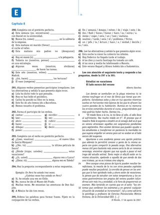 36
fin / semana / Amaya / volver / de / viaje / este / de.a)	
dos / Raúl / horas / llamar / hace / su / novia / a.b)	
Jaime / coger / esta / un / taxi / mañana.c)	
resolver / tarde / esta / el / problema / Víctor.d)	
un / jefe / la / Arturo / hace / a / verdad / decirle /e)	
su / rato.
Lee las alternativas y señala la que presenta algún error.296.	
Esta noche la nieve ha cubierto los árboles.a)	
Hoy Federico ha llegado tarde al trabajo.b)	
A las diez y cuarto Santiago ha tomado un café.c)	
A las once y media he telefoneado a Manolo.d)	
Este verano Raquel y Álvaro habéis ido a Sudamérica.e)	
Lee con atención el seguiente texto y responde a las
preguntas, desde la 297 a la 301.
Estudiar en vacaciones
El lado oscuro del verano
Alberto Sánchez
Los demás se zambullen en la playa mientras tú te
sientes naufragar en el mar de libros que tienes que em-
pollarte. Garabateas soles y olas en tus apuntes mientras
sueñas en horizontes más lejanos de los que te ofrecen las
cuatro paredes de tu habitación. Rumias en tu memoria
los errores cometidos durante el curso, preguntándote qué
más podrías haber hecho. Sientes ira…
“El miedo lleva a la ira, la ira lleva al odio, el odio lleva
al sufrimiento. Veo mucho miedo en ti”. El proceso que el
maestro Yoda le exponía a Anakin en el consejo Jedi es el que
en verano atraviesan aquéllos con asignaturas pendientes
para septiembre. Pero existen técnicas que pueden ayudar a
los estudiantes a transformar en paciencia la inevitable ira
que supone empollar en verano para así no acabar en el lado
oscuro del suspenso.
Apuntarse a una academia parece una opción práctica
que además te permitirá conocer a gente de tu misma es-
pecie con quien compartir la pesada carga. Una alternativa
menos útil pero bastante más amena sería la de un romance
veraniego, encontrar alguien que nos ayude a pasar el mal
trago del estudio estival. Tanto mejor si ella/él están en tu
misma situación, apelando a aquello de que siendo de dos
una tristeza, ya no es tristeza sino alegría.
Pero aunque unas pizcas de lujuria pueden resultar be-
neficiosas, la mezcla de la ira con otros pecados capitales
puede resultar perjudicial. La envidia de pensar en los ami-
gos que lo han aprobado todo y ahora están de vacaciones,
la pereza que da estudiar con estas temperaturas y los ex-
cesos gastronómicos tan propios del verano pueden infun-
dirnos aún más ira y ansiedad, a la hora de prepararnos un
examen. Más teniendo en cuenta que en el estío “los sín-
tomas que conllevan los exámenes y en general cualquier
situación de ansiedad se incrementan”, tal y como advierte
la psicóloga y profesora de Ciencias Psicosociales Mónica
Fontana, de la Universidad CEU. […]
El Mundo, 17 de agosto de 2007.
8
16
24
32
Capítulo 8
Completa con el pretérito perfecto.290.	
Esta semana (yo, encontrarse)a)	 _____________________
con Daniel en la universidad.
Nunca (tú, comer)b)	 _____________________ en la cafetería
de la empresa.
Esta mañana mi marido (llevar)c)	 _____________________
el coche al taller.
Esta mañana mis padres no (desayunar)d)	
_____________________.
Hoy mi mamá (ir)e)	 _____________________ a la peluquería.
Todavía no (nosotros, pensar)f)	 _____________________
en una estrategia.
Algunas veces (vosotros, olvidarse)g)	
_____________________ de hacer las tareas.
Este año (nosotros, volver)h)	 _____________________ a
Madrid.
¿(tú, hacer)i)	 _____________________ las lecturas?
El vaso (romperse)j)	 _____________________.
Algunos verbos presentan participios irregulares. Lee291.	
las alternativas y señala la que presenta algún error.
Lola ha dicho todo lo que pensaba.a)	
Hoy no has leído el periódico.b)	
Carlos ha ponido su libro en la mesa.c)	
Este fin de año hemos ido a Barcelona.d)	
Hemos resuelto el problema.e)	
Forma el participio de los verbos.292.	
cantar:a)	
leer:b)	
abrir:c)	
hacer:d)	
dibujar:e)	
poner:f)	
escribir:g)	
ver:h)	
cubrir:i)	
ir:j)	
decir:k)	
Completa con el verbo en pretérito perfecto.293.	
¿(Leer, vosotros)a)	 _____________________ el nuevo libro
de García Márquez?
¿(Ver, tú)b)	 _____________________ la última película de
Saura?
¿Dónde (viajar, ustedes)c)	 _____________________ estas
vacaciones?
¿(Ir, usted)d)	 _____________________ alguna vez a Cuzco?
¿(Estar, tú)e)	 _____________________ alguna vez en Toledo?
Haz la pregunta correspondiente a estas respuestas.294.	
Ejemplo: En Perú he estado tres veces.
¿Cuántas veces has estado en Perú?
Sí, he estado una vez en Chile.a)	
No, nunca he ido al Museo del Prado.b)	
Muchas veces. Me encantan las aventuras de Don Qui-c)	
jote.
A México he ido tres veces.d)	
Ordena las palabras para formar frases. Fíjate en la295.	
conjugación de los verbos.
 