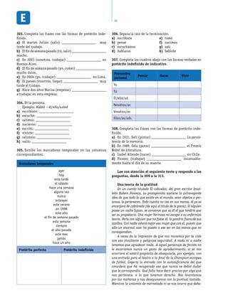38
Completa las frases con las formas de pretérito inde-303.	
finido.
El martes Julián (salir)a)	 _____________________ muy
tarde del trabajo.
Elfindesemanapasado(tú,salir)b)	 _____________________
mucho.
En 2001 (nosotros, trabajar)c)	 _____________________ en
Buenos Aires.
El fin de semana pasado (yo, comer)d)	 __________________
mucho dulce.
En 2004 (yo, trabajar)e)	 _____________________ en Lima.
El jueves (vosotros, llegar)f)	 _____________________ muy
tarde al trabajo.
Hace dos años Marisa (empezar)g)	 _____________________
a trabajar en esta empresa.
Di la persona.304.	
Ejemplo: Habló – él/ella/usted
escribiste:a)	 _____________________
escuché:b)	 _____________________
salimos:c)	 _____________________
nacieron:d)	 _____________________
escribí:e)	 _____________________
viviste:f)	 _____________________
salisteis:g)	 _____________________
valió:h)	 _____________________
Escribe los marcadores temporales en las columnas305.	
correspondientes.
Marcadores temporales
ayer
hoy
esta tarde
el sábado
hace una semana
alguna vez
nunca
anteayer
este verano
en 1998
este año
el fin de semana pasado
esta semana
siempre
el año pasado
este mes
jamás
hace un año
Pretérito perfecto Pretérito indefinido
Separa la raíz de la terminación.306.	
escribistea)	
penséb)	
escuchamosc)	
hablarond)	
tomóe)	
nacimosf)	
salíg)	
bebisteh)	
Completa los cuadros abajo con las formas verbales en307.	
pretérito indefinido de indicativo.
Pronombre
personal
Pensar Nacer Vivir
Yo
Tú
Él/ella/ud.
Nosotros/as
Vosotros/as
Ellos/as/uds.
Completa las frases con las formas de pretérito inde-308.	
finido.
En 1931, Dalí (pintar)a)	 _____________________ La persis-
tencia de la memoria.
En 1989, Cela (ganar)b)	 _____________________ el Premio
Nobel de Literatura.
Isabel Allende (nacer)c)	 _____________________ en Chile.
Picasso (trabajar)d)	 _____________________ incansable-
mente hasta el día de su muerte.
Lee con atención el seguiente texto y responde a las
preguntas, desde la 309 a la 313.
Una teoría de la gratitud
En un cuento titulado El cobrador, del gran escritor brasi-
leño Rubem Fonseca, su protagonista sostiene la extravagante
idea de que todo lo que existe en el mundo, sean objetos o per-
sonas, le pertenecen. Todo cuanto no cae en sus manos, él ya se
encargará de cobrárselo (de aquí el título de la pieza). Si alguien
posee un coche lujoso, se convence que es él el que tendría que
ser su propietario. Una mujer hermosa no escapa a su enfermiza
teoría. Verla con alguien que no fuese él, lo pondría fuera de sus
casillas. Con nadie estará mejor esa mujer que con él, puesto que
sólo un anormal azar ha puesto a ese ser en las manos que no
correspondían.
A veces da la impresión de que nos movemos por la vida
con esa insultante y peligrosa seguridad. A nada ni a nadie
tenemos que agradecer nada. A aquel personaje de ficción no
le sacaríamos nunca un gesto de agradecimiento, si se nos
ocurriera el estéril propósito de obsequiarle, por ejemplo, con
una entrada para el teatro o la final de la Champion europea
de fútbol. Cogería la entrada con la autosuficiencia del que
considera que ha recuperado eso que nunca se debió dudar
que le correspondía. Qué falta hace decir gracias por algo que
nos pertenece, a lo que tenemos derecho. Nos levantamos
por las mañanas y nos desayunamos con la puntual tostada.
Mientras la untamos de mermelada ni se nos ocurre que debe-
 