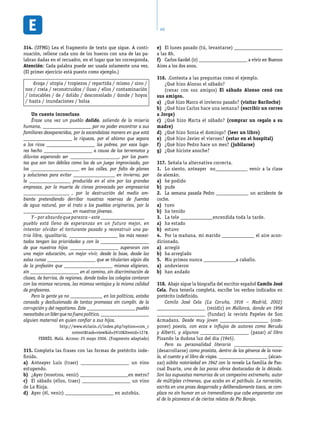 40
(UFMG) Lea el fragmento de texto que sigue. A conti-314.	
nuación, rellene cada uno de los huecos con una de las pa-
labras dadas en el recuadro, en el lugar que les corresponda.
Atención: Cada palabra puede ser usada solamente una vez.
(El primer ejercicio está puesto como ejemplo.)
droga / utopía / tropiezos / repartida / mismo / sino /
nos / creía / reconstruidos / iluso / ellos / contaminación
/ intocables / de / dolido / desconsolado / donde / hoyos
/ hasta / inundaciones / bolsa
Un cuento inconcluso
Érase una vez un pueblo dolido, saliendo de la miseria
humana, _____________________ por no poder encontrar a sus
familiares desaparecidos, por la escandalosa manera en que está
_____________________ la riqueza, por el abismo que separa
a los ricos _____________________ los pobres, por esos luga-
res hecho _____________________ a causa de los terremotos y
diluvios esperando ser _____________________, por los puen-
tes que son tan débiles como los de un juego improvisado, por
los _____________________ en las calles, por falta de planes
y soluciones para evitar __________________ en invierno, por
la __________________ producida en el aire por las grandes
empresas, por la muerte de cisnes provocada por empresarios
____________________ , por la destrucción del medio am-
biente pretendiendo derribar nuestras reservas de fuentes
de agua natural, por el trato a los pueblos originarios, por la
_____________________ en nuestros jóvenes.
Y – por absurdo que parezca – este___________________
pueblo está lleno de esperanzas en un futuro mejor, en
intentar olvidar el torturante pasado y reconstruir una pa-
tria libre, igualitaria, _____________________ los más necesi-
tados tengan las prioridades y con la _____________________
de que nuestros hijos _____________________ superaran con
una mejor educación, un mejor vivir, desde la base, desde las
salas cunas _____________________ que se titularían algún día
de la profesión que _____________________ mismos eligieran,
sin _____________________ en el camino, sin discriminación de
clases, de barrios, de regiones, donde todos los colegios contaran
con los mismos recursos, las mismas ventajas y la misma calidad
de profesores.
Pero la gente ya no ______________ en los políticos, estaba
cansada y desilusionada de tantas promesas sin cumplir, de la
corrupción y del nepotismo. Este _____________________ pueblo
necesitabaunlíderquenofuerapolítico, _____________________
alguien maternal en quien confiar a sus hijos.
http://www.elclarin.cl/index.php?option=com_c
ontenttask=viewid=2910Itemid=127#.
FERRÉS, Malú. Acceso: 25 mayo 2006. (Fragmento adaptado)
Completa las frases con las formas de pretérito inde-315.	
finido.
Anteayer Luís (traer)a)	 _____________________ un vino
estupendo.
¿Ayer (vosotros, venir)b)	 _____________________en metro?
El sábado (ellos, traer)c)	 _____________________ un vino
de La Rioja.
Ayer (él, venir)d)	 _____________________ en autobús.
El lunes pasado (tú, levantarse)e)	 _____________________
a las 8h.
Carlos Gardel (ir)f)	 _____________________ a vivir en Buenos
Aires a los dos anos.
.Contesta a las preguntas como el ejemplo.316.	
¿Qué hizo Alonso el sábado?
(cenar con sus amigos) El sábado Alonso cenó con
sus amigos.
¿Qué hizo Marco el invierno pasado?a)	 (visitar Bariloche)
¿Qué hizo Carlos hace una semana?b)	 (escribir un correo
a Jorge)
¿Qué hizo Marta el sábado?c)	 (comprar un regalo a su
madre)
¿Qué hizo Sonia el domingo?d)	 (leer un libro)
¿Qué hizo Javier el viernes?e)	 (estar en el hospital)
¿Qué hizo Pedro hace un mes?f)	 (jubilarse)
¿Qué hiciste anoche?g)	
Señala la alternativa correcta.317.	
Lo siento, anteayer no1.	 ______________ venir a la clase
de alemán.
he podidoa)	
pudeb)	
La semana pasada Pedro2.	 ______________ un accidente de
coche.
tuvoa)	
ha tenidob)	
La tele3.	 ______________encendida toda la tarde.
ha estadoa)	
estuvob)	
Por la mañana, mi marido4.	 ______________ el aire acon-
dicionado.
arreglóa)	
ha arregladob)	
Mis primos nunca5.	 ______________a caballo.
anduvierona)	
han andadob)	
Abajo sigue la biografía del escritor español318.	 Camilo José
Cela. Para tenerla completa, escribe los verbos indicados en
pretérito indefinido.
Camilo José Cela (La Coruña, 1916 – Madrid, 2002)
_____________________ (residir) en Mallorca, donde en 1956
_____________________ (fundar) la revista Papeles de Son
Armadans. Desde muy joven _____________________ (com-
poner) poesía, con ecos e influjos de autores como Neruda
y Alberti, y algunos _____________________ (pasar) al libro
Pisando la dudosa luz del día (1945).
Pero su personalidad literaria _____________________
(desarrollarse) como prosista, dentro de los géneros de la nove-
la, el cuento y el libro de viajes. _____________________ (alcan-
zar) súbita notoriedad en 1942 con la novela La familia de Pas-
cual Duarte, una de las pocas obras destacadas de la década.
Son las supuestas memorias de un campesino extremeño, autor
de múltiples crímenes, que acaba en el patíbulo. La narración,
escrita en una prosa desgarrada y deliberadamente tosca, se com-
place no sin humor en un tremendismo que cabe emparentar con
el de la picaresca el de ciertos relatos de Pío Baroja.
 