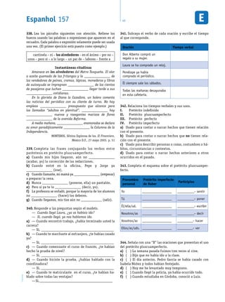 Espanhol 157 45EM1D-08-44
Lea los párrafos siguientes con atención. Rellene los338.	
huecos usando las palabras o expresiones que aparecen en el
recuadro. Cada palabra o expresión solamente puede ser usada
una vez. (El primer ejercicio está puesto como ejemplo.)
cantinela – ni – los alrededores – en el ánimo – por no –
unos – pero sí – a lo largo – un par de – labores – frente a
Instantáneas citadinas
Amanece en los alrededores del Metro Taxqueña. El olor
a aceite quemado de las fritangas y la ________________ de
los vendedores de peines, cremas, lápices, monederos y libros
de autoayuda se impregnan ________________ de los cientos
de pasajeros que luchan ________________ llegar tarde a sus
________________ cotidianas.
En la glorieta de Diana la Cazadora, un bolero comenta
las noticias del periódico con su cliente de turno. No hay
empleos ________________ presupuesto que alcance para
los llamados “adultos en plenitud”, ________________ hay
________________ nuevos y rozagantes macizos de flores
________________ de la avenida Reforma.
A media mañana, ________________ enamorados se declara
su amor paradójicamente ________________ la Columna de la
Independencia.
MONTEROS, Silvina Espinosa de los. El Financiero,
México D.F., 27 mayo 2003. p. 51
Completa las frases conjugando los verbos entre339.	
paréntesis en pretérito pluscuamperfecto.
Cuando mis hijos llegaron, aún noa)	 ________________
(acabar, yo) la corrección de las redacciones.
Cuando entré en la oficina, Pepe y Jorge yab)	
________________ (irse).
Cuando llamaste, mi mamá yac)	 ________________ (empezar)
a preparar la cena.
Nuncad)	 ________________ (ponerse, ella) un pantalón.
Pero si ya te loe)	 ________________ (decir, yo).
La profesora se enfadó, porque la mayoría de los alumnosf)	
no ________________ (hacer) los deberes.
Cuando llegamos, mis tíos aún nog)	 _____________ (salir).
Responde a las preguntas según el modelo.340.	
—	 Cuando llegó Laura, ¿ya os habíais ido?
—	 Sí, cuando llegó, ya nos habíamos ido.
— Cuando encontró trabajo, ¿había terminado usted laa)	
carrera?
— Sí, _____________________________________________
— Cuando te marchaste al extranjero, ¿te habías casadob)	
ya?
— Sí, _____________________________________________
— Cuando comenzaste el curso de francés, ¿te habíanc)	
hecho la prueba de nivel?
— Sí, _____________________________________________
— Cuando hiciste la prueba, ¿habías hablado con lad)	
coordinadora?
— Sí, _____________________________________________
— Cuando te matriculaste en el curso, ¿te habían ha-e)	
blado sobre todas las ventajas?
—Sí,_____________________________________________
Subraya el verbo de cada oración y escribe el tiempo341.	
al que corresponde.
Oración Tiempo verbal
Don Alberto compró un
regalo a su mujer.
Laura se ha comprado un reloj.
Penélope ya había
comprado el periódico.
Él siempre sale los sábados.
Todas las mañanas desayunaba
en esta cafetería.
Relaciona los tiempos verbales y sus usos.342.	
Pretérito indefinidoI.	
Pretérito pluscuamperfectoII.	
Pretérito perfectoIII.	
Pretérito imperfectoIV.	
Usado para contar o narrar hechos que tienen relacióna)	
con el presente.
Usado para contar o narrar hechos queb)	 no tienen rela-
ción con el presente.
Usado para describir personas o cosas, costumbres o há-c)	
bitos, circunstancias o contextos.
Usado para contar o narrar hechos anteriores a otrosd)	
ocurridos en el pasado.
Completa el esquema sobre el pretérito pluscuamper-343.	
fecto.
Pronombre
personal
Pretérito imperfecto
de Haber
Participios
Yo _____________________ ____________– sentir
Tú _____________________ ____________– poner
Él/ella/ud. _____________________ ____________– escribir
Nosotros/as _____________________ ____________– decir
Vosotros/as _____________________ ___________– hacer
Ellos/as/uds. _____________________ ___________– ver
Señala con una “X” las oraciones que presentan el uso344.	
del pretérito pluscuamperfecto.
( ) La semana pasada fuimos tres veces al cine.a)	
( ) Dijo que no había ido a la clase.b)	
( ) El día anterior, Pedro García se había casado conc)	
Isabela Núñez y todos habían festejado.
( ) Hoy me he levantado muy temprano.d)	
( ) Cuando llegó la policía, ya había ocurrido todo.e)	
( ) Cuando estudiaba en Córdoba, conoció a Luis.f)	
 