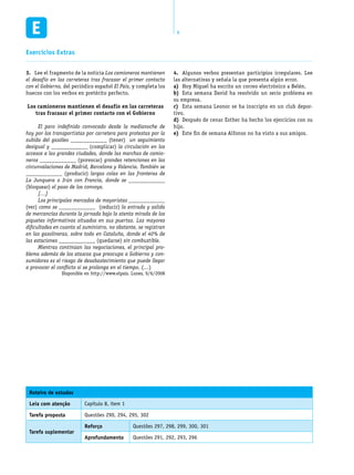 8
Exercícios Extras
Roteiro de estudos
Leia com atenção Capítulo 8, item 1
Tarefa proposta Questões 290, 294, 295, 302
Tarefa suplementar
Reforço Questões 297, 298, 299, 300, 301
Aprofundamento Questões 291, 292, 293, 296
Lee el fragmento de la noticia3.	 Los camioneros mantienen
el desafío en las carreteras tras fracasar el primer contacto
con el Gobierno, del periódico español El País, y completa los
huecos con los verbos en pretérito perfecto.
Los camioneros mantienen el desafío en las carreteras
tras fracasar el primer contacto con el Gobierno
	 El paro indefinido convocado desde la medianoche de
hoy por los transportistas por carretera para protestas por la
subida del gasóleo ____________ (tener) un seguimiento
desigual y ____________ (complicar) la circulación en los
accesos a las grandes ciudades, donde las marchas de camio-
neros ____________ (provocar) grandes retenciones en las
circunvalaciones de Madrid, Barcelona y Valencia. También se
____________ (producir) largas colas en las fronteras de
La Junquera o Irún con Francia, donde se ____________
(bloquear) el paso de los convoys.
	 […]	
	 Los principales mercados de mayoristas ____________
(ver) como se ____________ (reducir) la entrada y salida
de mercancías durante la jornada bajo la atenta mirada de los
piquetes informativos situados en sus puertas. Las mayores
dificultades en cuanto al suministro, no obstante, se registran
en las gasolineras, sobre todo en Cataluña, donde el 40% de
las estaciones ____________ (quedarse) sin combustible.
	 Mientras continúan las negociaciones, el principal pro-
blema además de los atascos que preocupa a Gobierno y con-
sumidores es el riesgo de desabastecimiento que puede llegar
a provocar el conflicto si se prolonga en el tiempo. (…)
Disponible en http://www.elpais. Lunes, 9/6/2008
Algunos verbos presentan participios irregulares. Lee4.	
las alternativas y señala la que presenta algún error.
Hoy Miguel ha escrito un correo electrónico a Belén.a)	
Esta semana David ha resolvido un serio problema enb)	
su empresa.
Esta semana Leonor se ha inscripto en un club depor-c)	
tivo.
Después de cenar Esther ha hecho los ejercicios con sud)	
hijo.
Este fin de semana Alfonso no ha visto a sus amigos.e)	
 