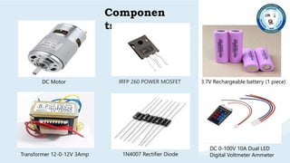 V
ܶ
Componen
ts
3.7V Rechargeable battery (1 piece)
DC Motor
1N4007 Rectifier Diode
Transformer 12-0-12V 3Amp
DC 0-100V 10A Dual LED
Digital Voltmeter Ammeter
IRFP 260 POWER MOSFET
 