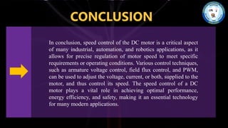 CONCLUSION
In conclusion, speed control of the DC motor is a critical aspect
of many industrial, automation, and robotics applications, as it
allows for precise regulation of motor speed to meet specific
requirements or operating conditions. Various control techniques,
such as armature voltage control, field flux control, and PWM,
can be used to adjust the voltage, current, or both, supplied to the
motor, and thus control its speed. The speed control of a DC
motor plays a vital role in achieving optimal performance,
energy efficiency, and safety, making it an essential technology
for many modern applications.
 
