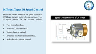 Different Types Of Speed Control
There are several methods for speed control of
DC (direct current) motors. Some common types
of speed control for DC motors include:
 Flux Control method.
 Armature Control method.
 Voltage Control method.
 Armature resistance control method.
 Series-Parallel control method.
 