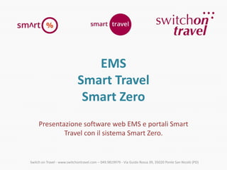 EMS
Smart Travel
Smart Zero
Presentazione software web EMS e portali Smart
Travel con il sistema Smart Zero.

Switch on Travel - www.switchontravel.com – 049.9819979 - Via Guido Rossa 39, 35020 Ponte San Nicolò (PD)

 