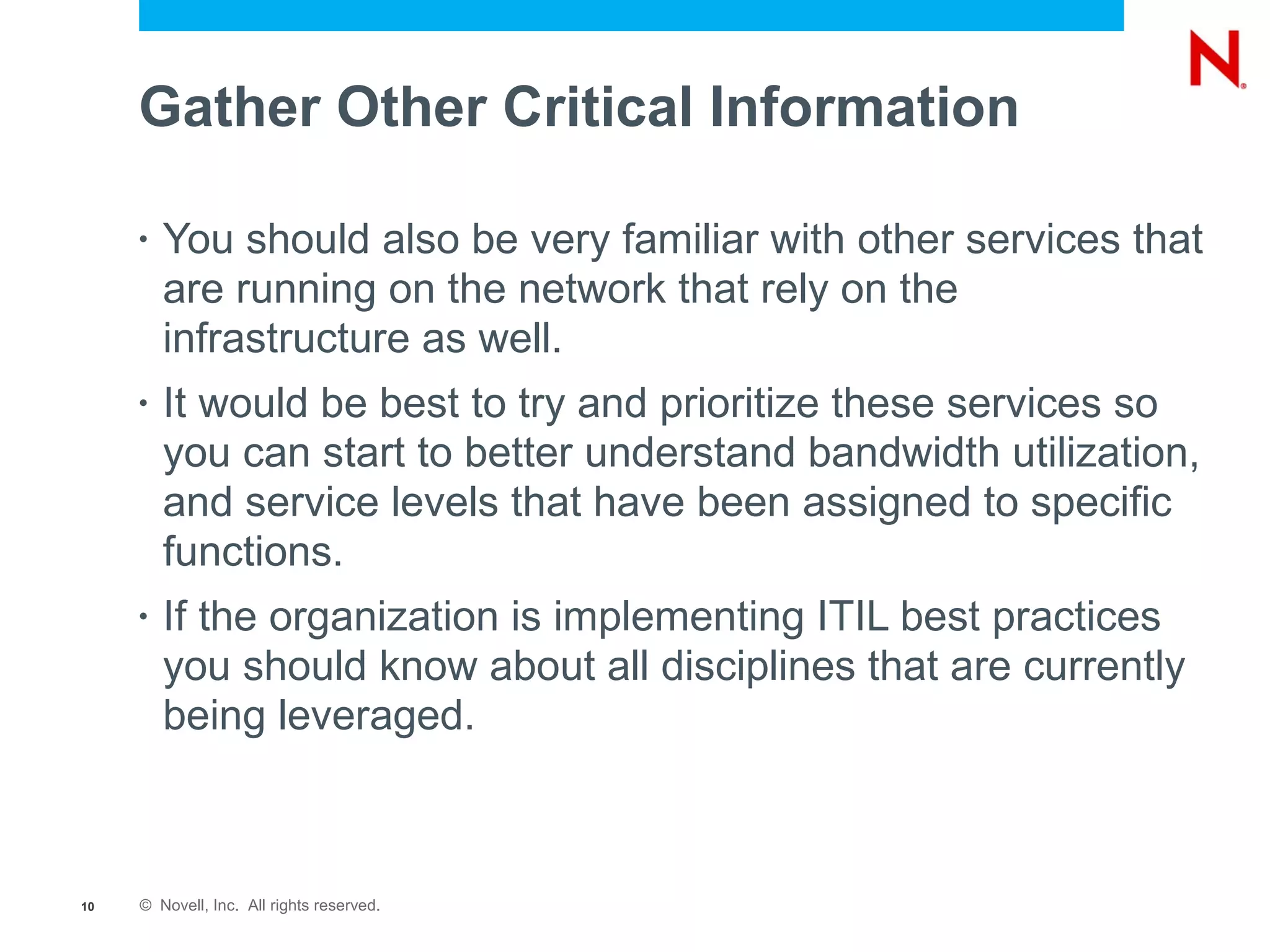 Gather Other Critical Information

     •   You should also be very familiar with other services that
         are running on the network that rely on the
         infrastructure as well.
     •   It would be best to try and prioritize these services so
         you can start to better understand bandwidth utilization,
         and service levels that have been assigned to specific
         functions.
     •   If the organization is implementing ITIL best practices
         you should know about all disciplines that are currently
         being leveraged.



10   © Novell, Inc. All rights reserved.
 