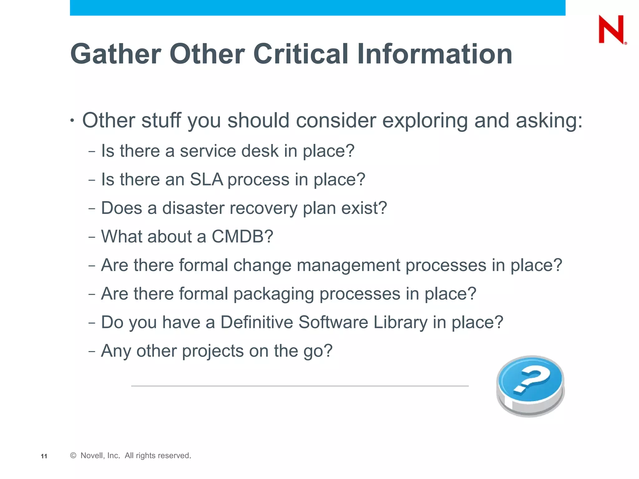 Gather Other Critical Information

     •   Other stuff you should consider exploring and asking:
          –   Is there a service desk in place?
          –   Is there an SLA process in place?
          –   Does a disaster recovery plan exist?
          –   What about a CMDB?
          –   Are there formal change management processes in place?
          –   Are there formal packaging processes in place?
          –   Do you have a Definitive Software Library in place?
          –   Any other projects on the go?




11   © Novell, Inc. All rights reserved.
 