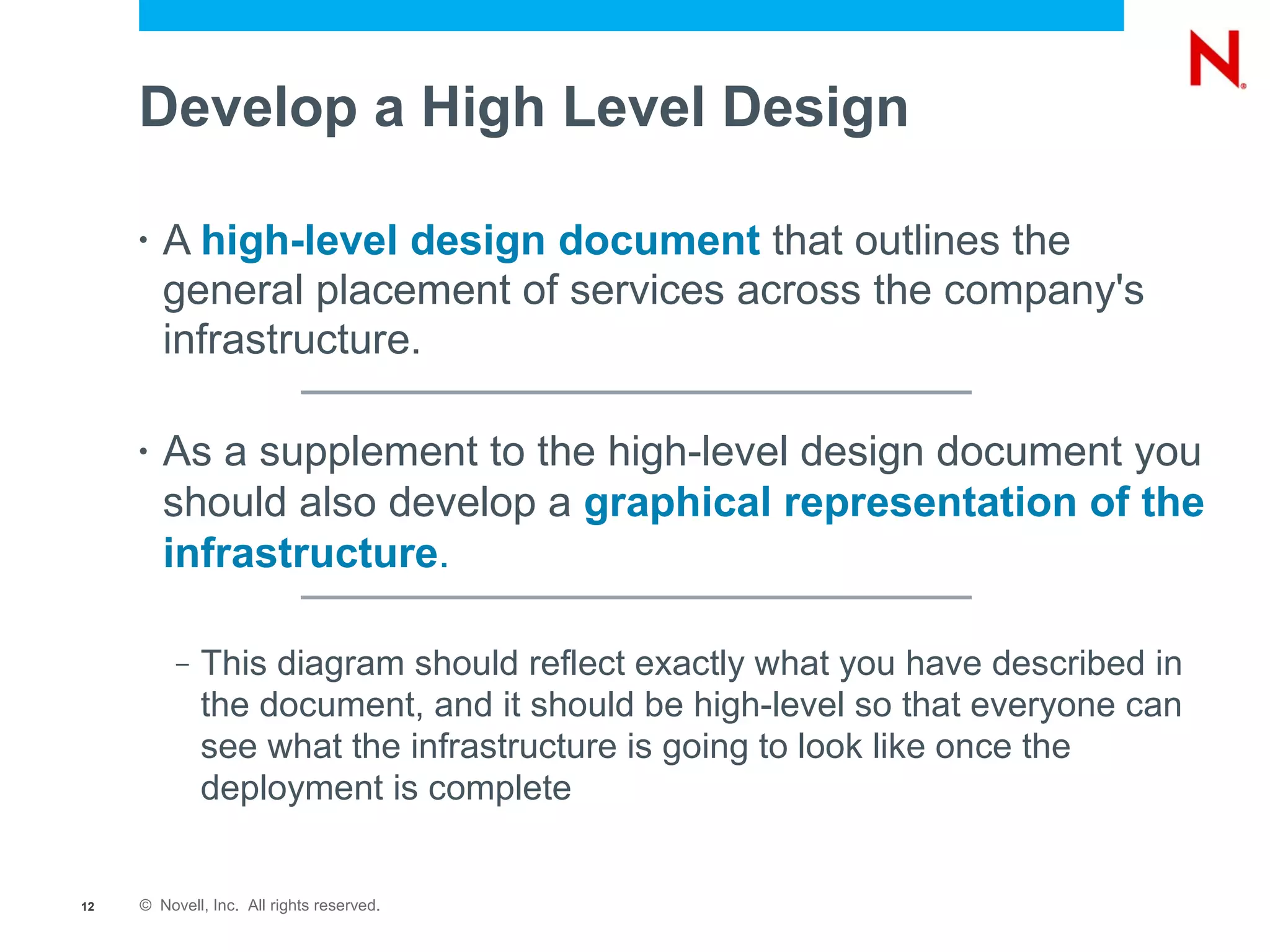 Develop a High Level Design

     •   A high-level design document that outlines the
         general placement of services across the company's
         infrastructure.

     •   As a supplement to the high-level design document you
         should also develop a graphical representation of the
         infrastructure.

          –   This diagram should reflect exactly what you have described in
              the document, and it should be high-level so that everyone can
              see what the infrastructure is going to look like once the
              deployment is complete


12   © Novell, Inc. All rights reserved.
 