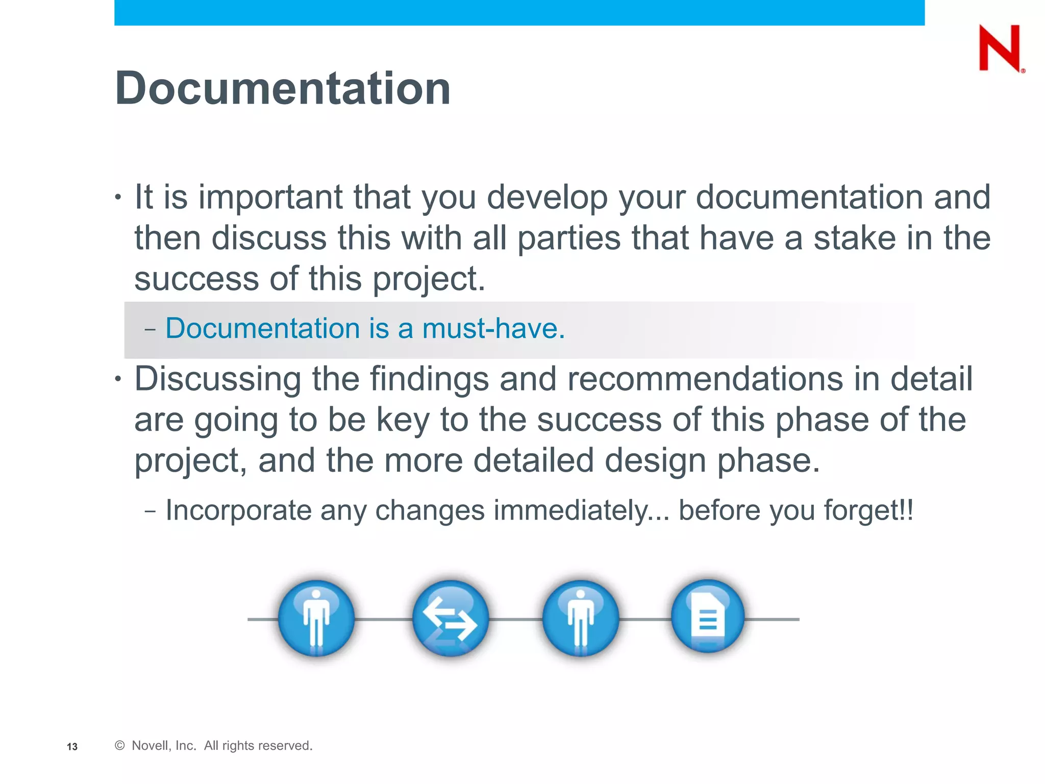 Documentation

     •   It is important that you develop your documentation and
         then discuss this with all parties that have a stake in the
         success of this project.
          –   Documentation is a must-have.
     •   Discussing the findings and recommendations in detail
         are going to be key to the success of this phase of the
         project, and the more detailed design phase.
          –   Incorporate any changes immediately... before you forget!!




13   © Novell, Inc. All rights reserved.
 