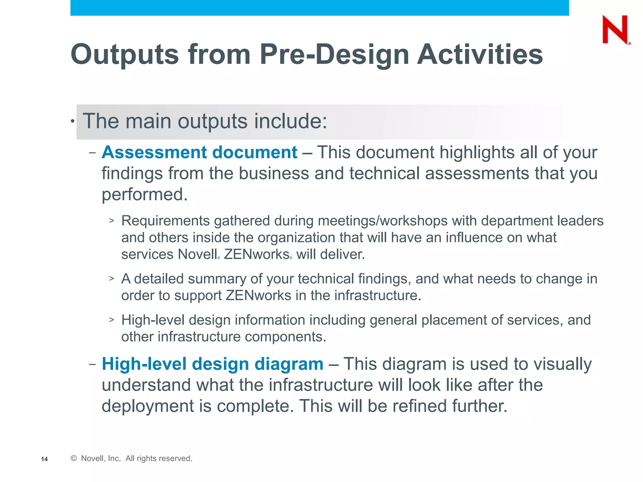 Outputs from Pre-Design Activities

     •   The main outputs include:
          –   Assessment document – This document highlights all of your
              findings from the business and technical assessments that you
              performed.
               >   Requirements gathered during meetings/workshops with department leaders
                   and others inside the organization that will have an influence on what
                   services Novell ZENworks will deliver.
                                           ®   ®




               >   A detailed summary of your technical findings, and what needs to change in
                   order to support ZENworks in the infrastructure.
               >   High-level design information including general placement of services, and
                   other infrastructure components.
          –   High-level design diagram – This diagram is used to visually
              understand what the infrastructure will look like after the
              deployment is complete. This will be refined further.

14   © Novell, Inc. All rights reserved.
 