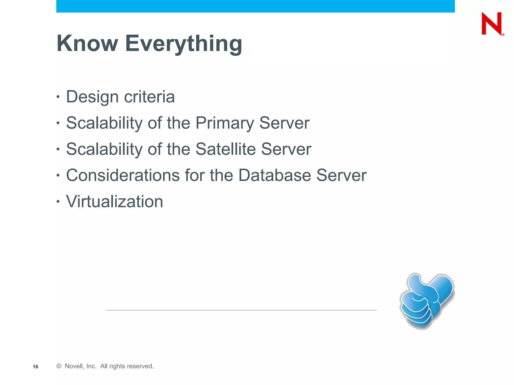 Know Everything

     •   Design criteria
     •   Scalability of the Primary Server
     •   Scalability of the Satellite Server
     •   Considerations for the Database Server
     •   Virtualization




16   © Novell, Inc. All rights reserved.
 