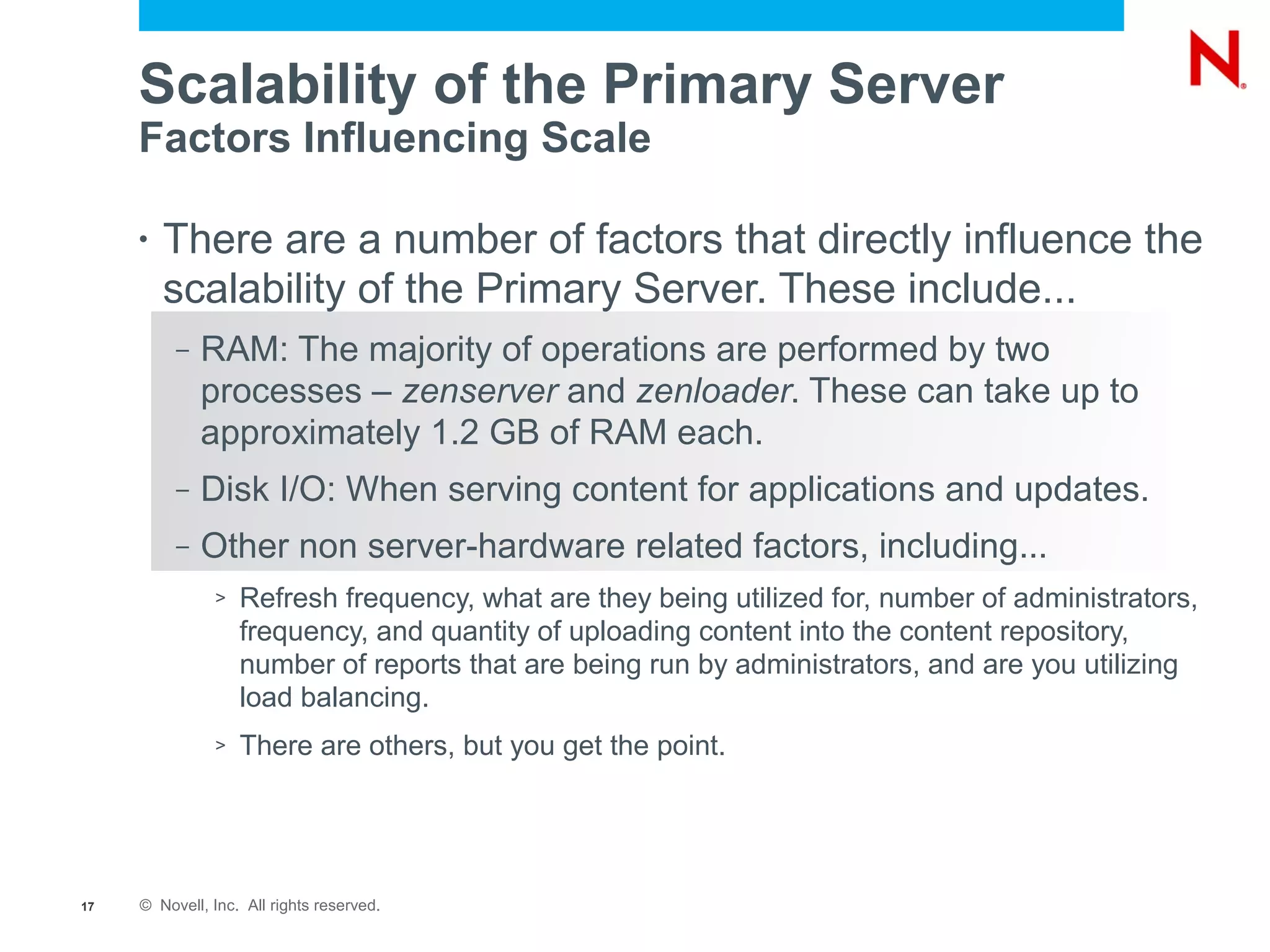 Scalability of the Primary Server
     Factors Influencing Scale

     •   There are a number of factors that directly influence the
         scalability of the Primary Server. These include...
          –   RAM: The majority of operations are performed by two
              processes – zenserver and zenloader. These can take up to
              approximately 1.2 GB of RAM each.
          –   Disk I/O: When serving content for applications and updates.
          –   Other non server-hardware related factors, including...
               >   Refresh frequency, what are they being utilized for, number of administrators,
                   frequency, and quantity of uploading content into the content repository,
                   number of reports that are being run by administrators, and are you utilizing
                   load balancing.
               >   There are others, but you get the point.




17   © Novell, Inc. All rights reserved.
 