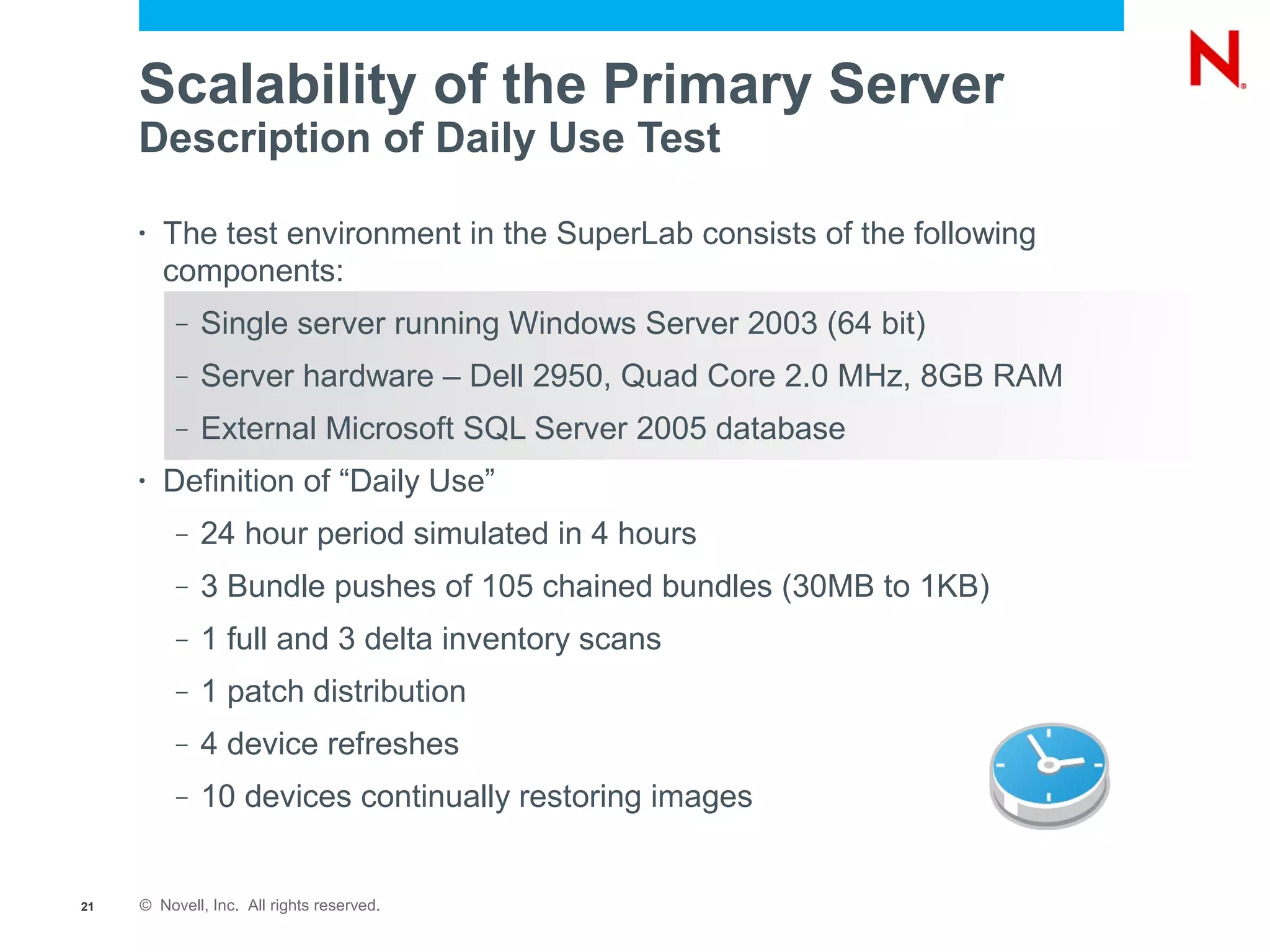 Scalability of the Primary Server
     Description of Daily Use Test

     •   The test environment in the SuperLab consists of the following
         components:
          –   Single server running Windows Server 2003 (64 bit)
          –   Server hardware – Dell 2950, Quad Core 2.0 MHz, 8GB RAM
          –   External Microsoft SQL Server 2005 database
     •   Definition of “Daily Use”
          –   24 hour period simulated in 4 hours
          –   3 Bundle pushes of 105 chained bundles (30MB to 1KB)
          –   1 full and 3 delta inventory scans
          –   1 patch distribution
          –   4 device refreshes
          –   10 devices continually restoring images


21   © Novell, Inc. All rights reserved.
 