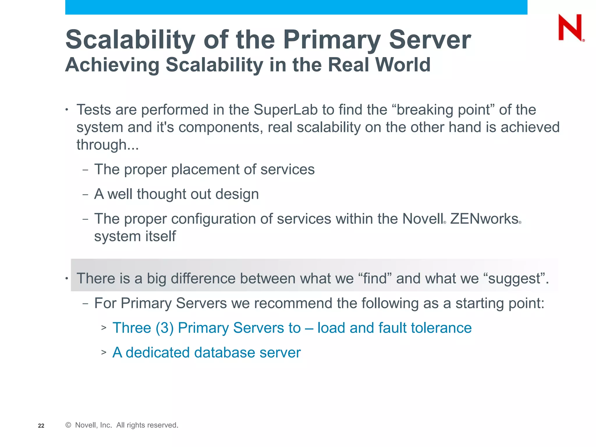 Scalability of the Primary Server
     Achieving Scalability in the Real World

     •   Tests are performed in the SuperLab to find the “breaking point” of the
         system and it's components, real scalability on the other hand is achieved
         through...
          –   The proper placement of services
          –   A well thought out design
          –   The proper configuration of services within the Novell ZENworks
                                                                     ®       ®



              system itself

     •   There is a big difference between what we “find” and what we “suggest”.
          –   For Primary Servers we recommend the following as a starting point:
               >   Three (3) Primary Servers to – load and fault tolerance
               >   A dedicated database server



22   © Novell, Inc. All rights reserved.
 