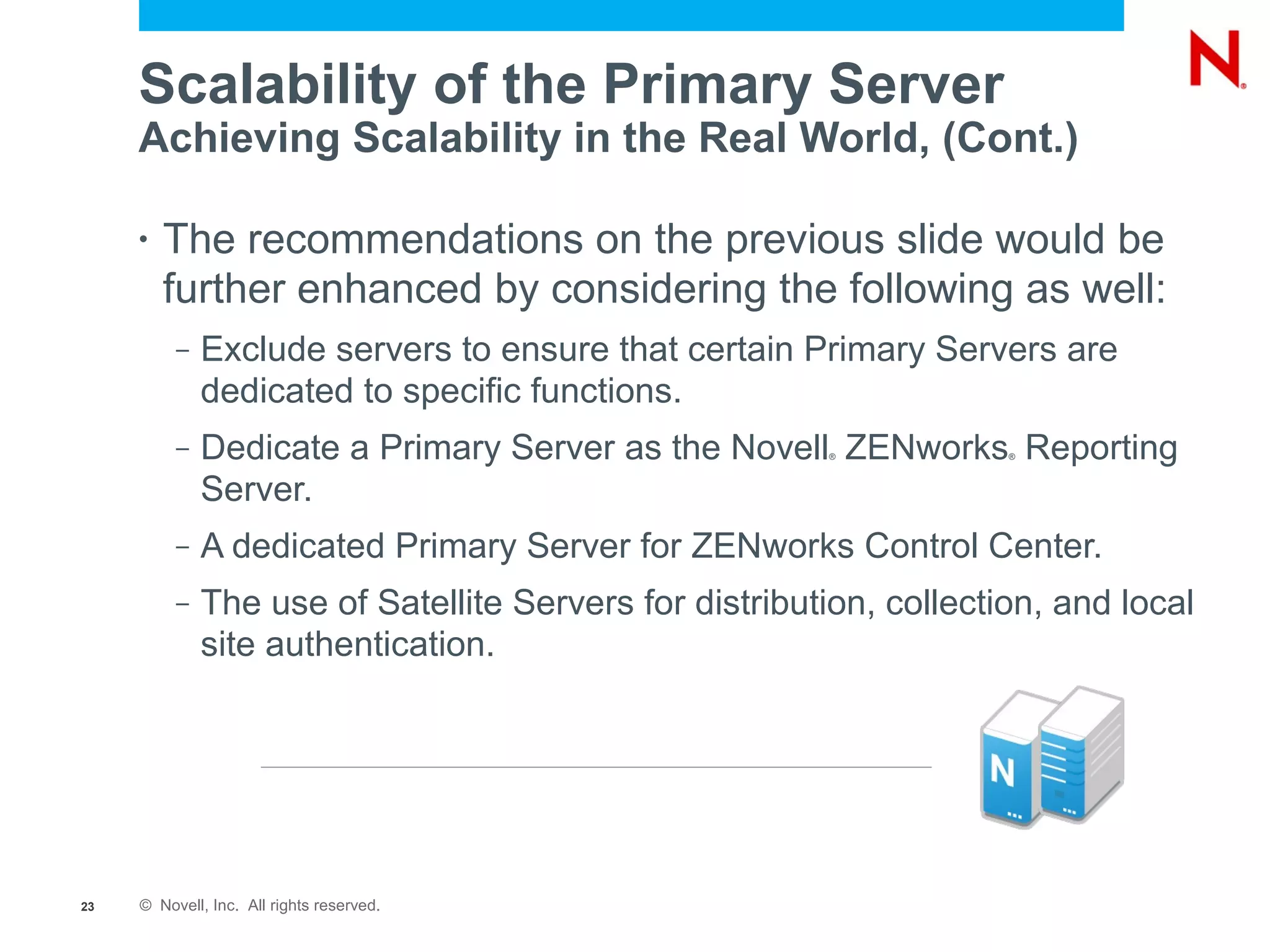 Scalability of the Primary Server
     Achieving Scalability in the Real World, (Cont.)

     •   The recommendations on the previous slide would be
         further enhanced by considering the following as well:
          –   Exclude servers to ensure that certain Primary Servers are
              dedicated to specific functions.
          –   Dedicate a Primary Server as the Novell ZENworks Reporting
                                                         ®           ®



              Server.
          –   A dedicated Primary Server for ZENworks Control Center.
          –   The use of Satellite Servers for distribution, collection, and local
              site authentication.




23   © Novell, Inc. All rights reserved.
 