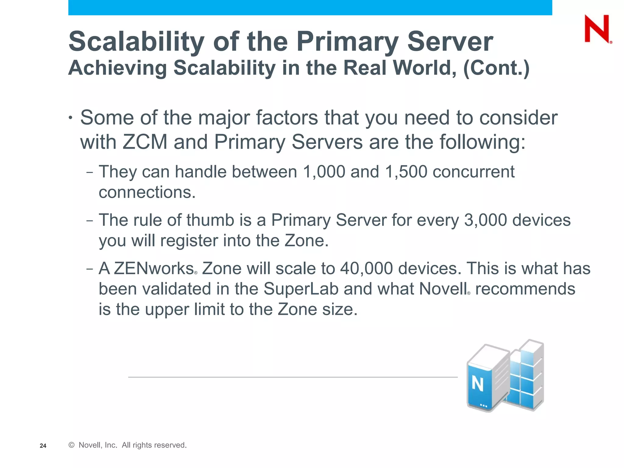 Scalability of the Primary Server
     Achieving Scalability in the Real World, (Cont.)

     •   Some of the major factors that you need to consider
         with ZCM and Primary Servers are the following:
          –   They can handle between 1,000 and 1,500 concurrent
              connections.
          –   The rule of thumb is a Primary Server for every 3,000 devices
              you will register into the Zone.
          –   A ZENworks Zone will scale to 40,000 devices. This is what has
                                           ®



              been validated in the SuperLab and what Novell recommends
                                                             ®



              is the upper limit to the Zone size.




24   © Novell, Inc. All rights reserved.
 