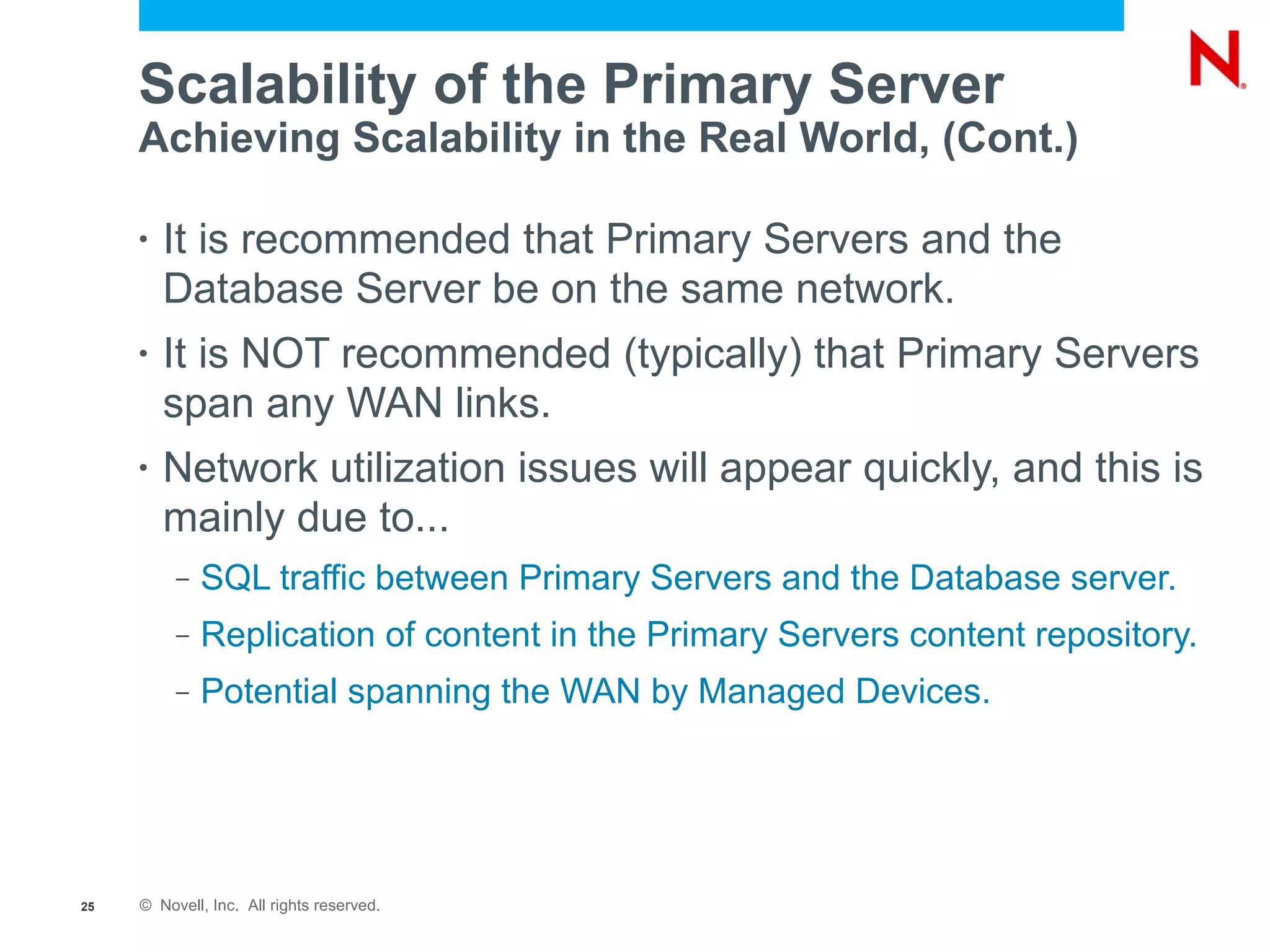 Scalability of the Primary Server
     Achieving Scalability in the Real World, (Cont.)

     •   It is recommended that Primary Servers and the
         Database Server be on the same network.
     •   It is NOT recommended (typically) that Primary Servers
         span any WAN links.
     •   Network utilization issues will appear quickly, and this is
         mainly due to...
          –   SQL traffic between Primary Servers and the Database server.
          –   Replication of content in the Primary Servers content repository.
          –   Potential spanning the WAN by Managed Devices.




25   © Novell, Inc. All rights reserved.
 