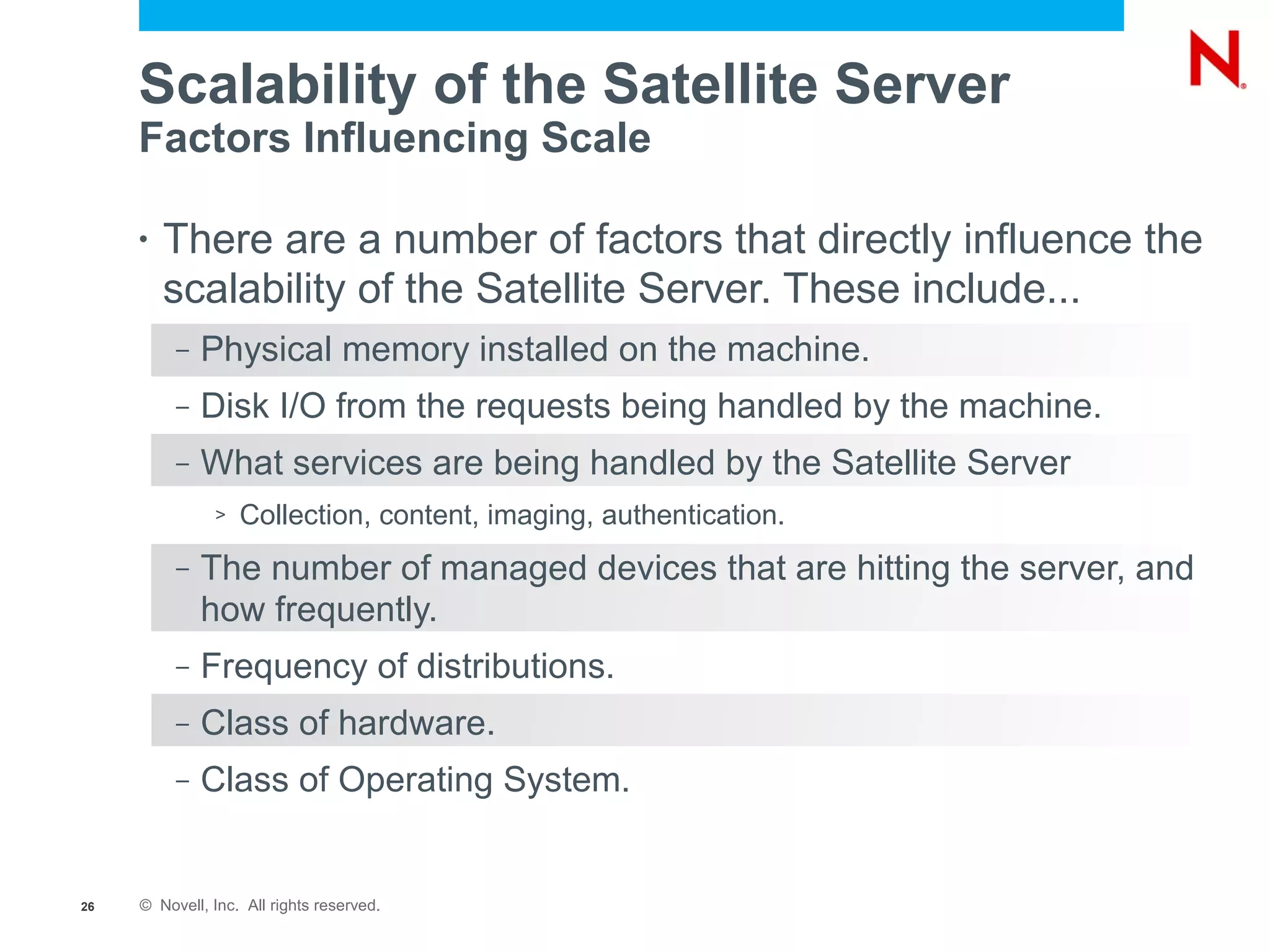 Scalability of the Satellite Server
     Factors Influencing Scale

     •   There are a number of factors that directly influence the
         scalability of the Satellite Server. These include...
          –   Physical memory installed on the machine.
          –   Disk I/O from the requests being handled by the machine.
          –   What services are being handled by the Satellite Server
               >   Collection, content, imaging, authentication.
          –   The number of managed devices that are hitting the server, and
              how frequently.
          –   Frequency of distributions.
          –   Class of hardware.
          –   Class of Operating System.


26   © Novell, Inc. All rights reserved.
 