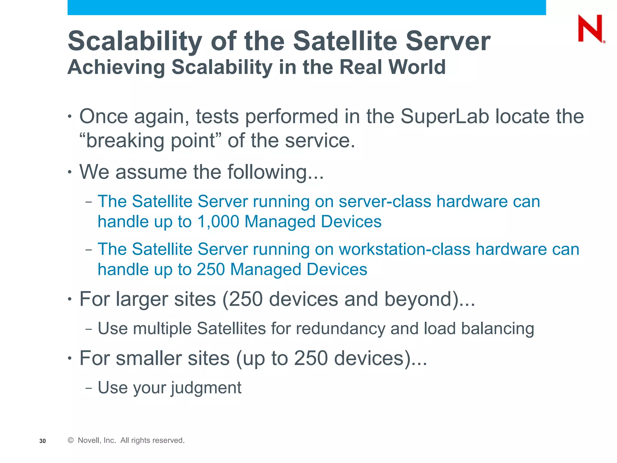 Scalability of the Satellite Server
     Achieving Scalability in the Real World

     •   Once again, tests performed in the SuperLab locate the
         “breaking point” of the service.
     •   We assume the following...
          –   The Satellite Server running on server-class hardware can
              handle up to 1,000 Managed Devices
          –   The Satellite Server running on workstation-class hardware can
              handle up to 250 Managed Devices
     •   For larger sites (250 devices and beyond)...
          –   Use multiple Satellites for redundancy and load balancing
     •   For smaller sites (up to 250 devices)...
          –   Use your judgment

30   © Novell, Inc. All rights reserved.
 