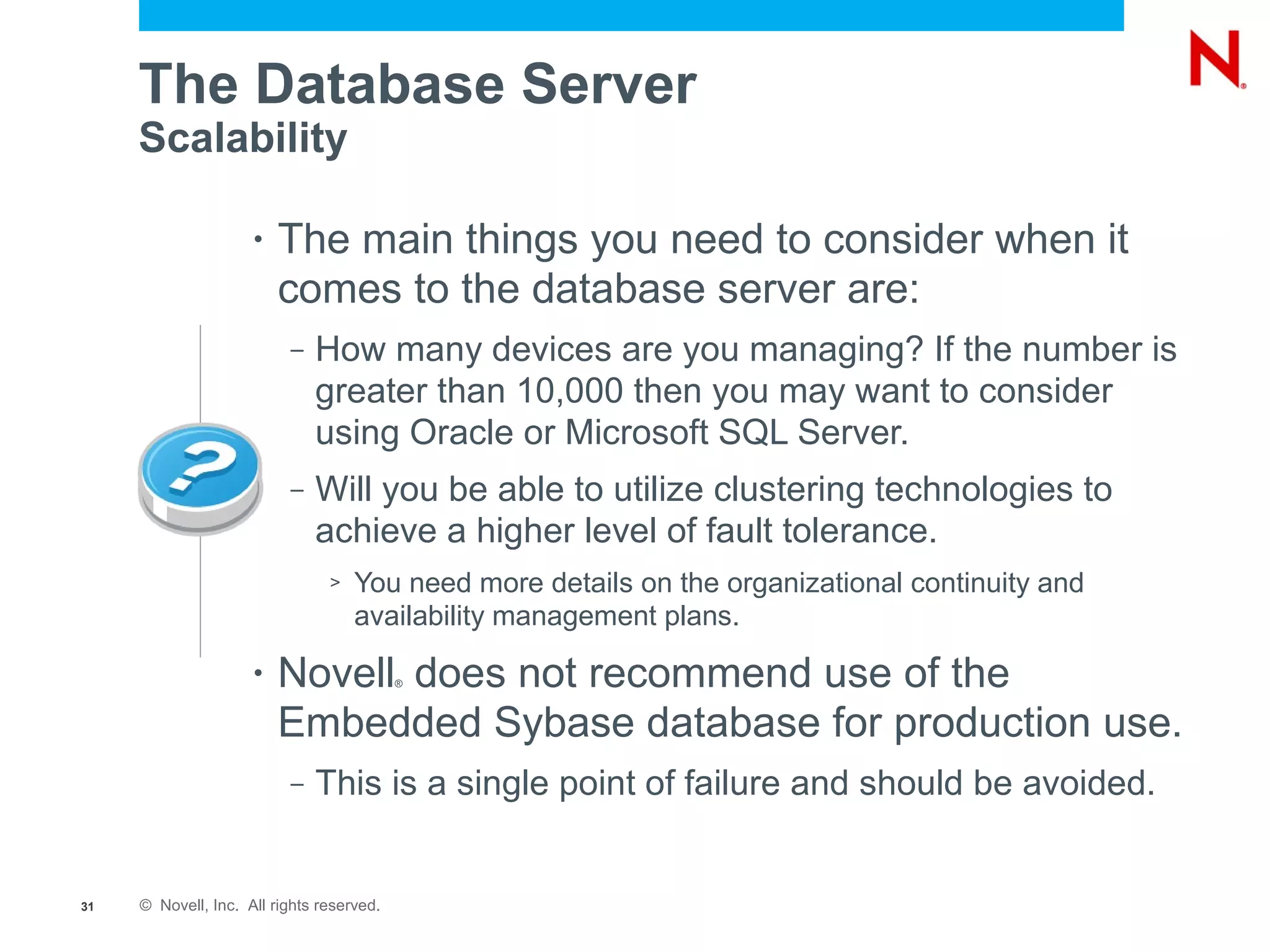 The Database Server
     Scalability

                     •   The main things you need to consider when it
                         comes to the database server are:
                          –   How many devices are you managing? If the number is
                              greater than 10,000 then you may want to consider
                              using Oracle or Microsoft SQL Server.
                          –   Will you be able to utilize clustering technologies to
                              achieve a higher level of fault tolerance.
                                >   You need more details on the organizational continuity and
                                    availability management plans.

                     •   Novell does not recommend use of the
                                           ®



                         Embedded Sybase database for production use.
                          –   This is a single point of failure and should be avoided.


31   © Novell, Inc. All rights reserved.
 