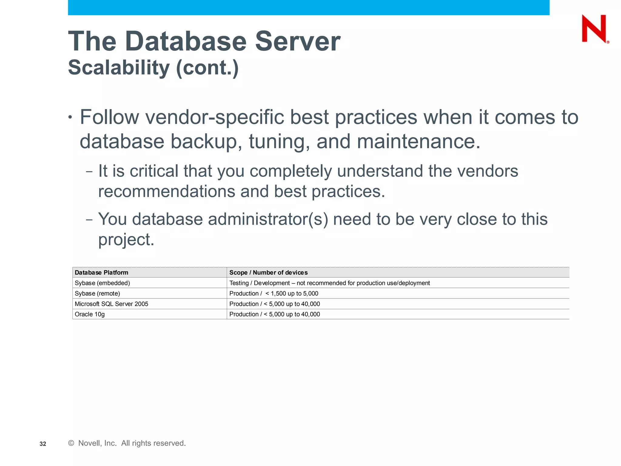 The Database Server
     Scalability (cont.)

     •    Follow vendor-specific best practices when it comes to
          database backup, tuning, and maintenance.
            –   It is critical that you completely understand the vendors
                recommendations and best practices.
            –   You database administrator(s) need to be very close to this
                project.
         Database Platform                 Scope / Number of devices
         Sybase (embedded)                 Testing / Development – not recommended for production use/deployment
         Sybase (remote)                   Production / < 1,500 up to 5,000
         Microsoft SQL Server 2005         Production / < 5,000 up to 40,000
         Oracle 10g                        Production / < 5,000 up to 40,000




32   © Novell, Inc. All rights reserved.
 