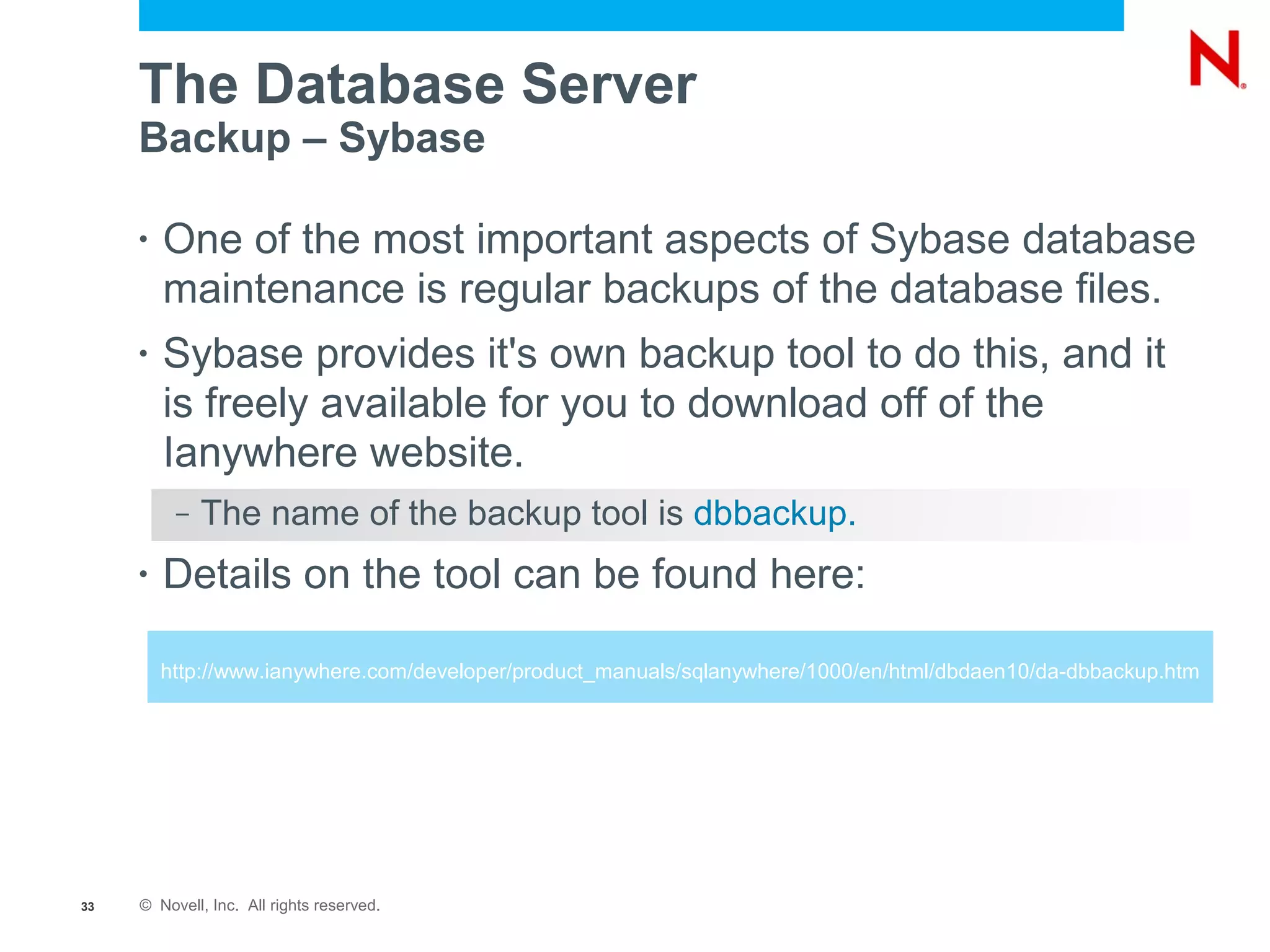 The Database Server
     Backup – Sybase

     •   One of the most important aspects of Sybase database
         maintenance is regular backups of the database files.
     •   Sybase provides it's own backup tool to do this, and it
         is freely available for you to download off of the
         Ianywhere website.
          –   The name of the backup tool is dbbackup.
     •   Details on the tool can be found here:

         http://www.ianywhere.com/developer/product_manuals/sqlanywhere/1000/en/html/dbdaen10/da-dbbackup.htm




33   © Novell, Inc. All rights reserved.
 