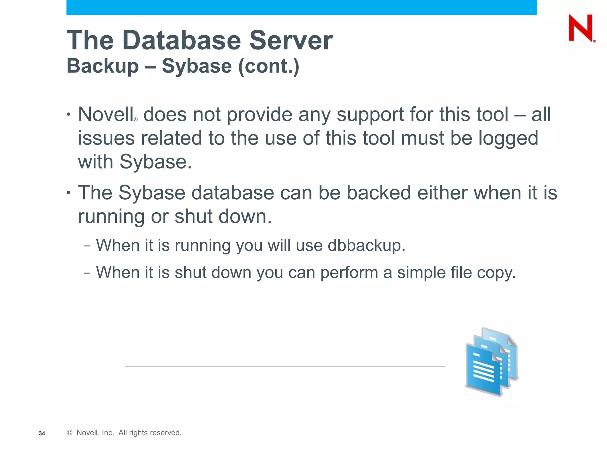 The Database Server
     Backup – Sybase (cont.)

     •   Novell does not provide any support for this tool – all
                         ®



         issues related to the use of this tool must be logged
         with Sybase.
     •   The Sybase database can be backed either when it is
         running or shut down.
          –   When it is running you will use dbbackup.
          –   When it is shut down you can perform a simple file copy.




34   © Novell, Inc. All rights reserved.
 