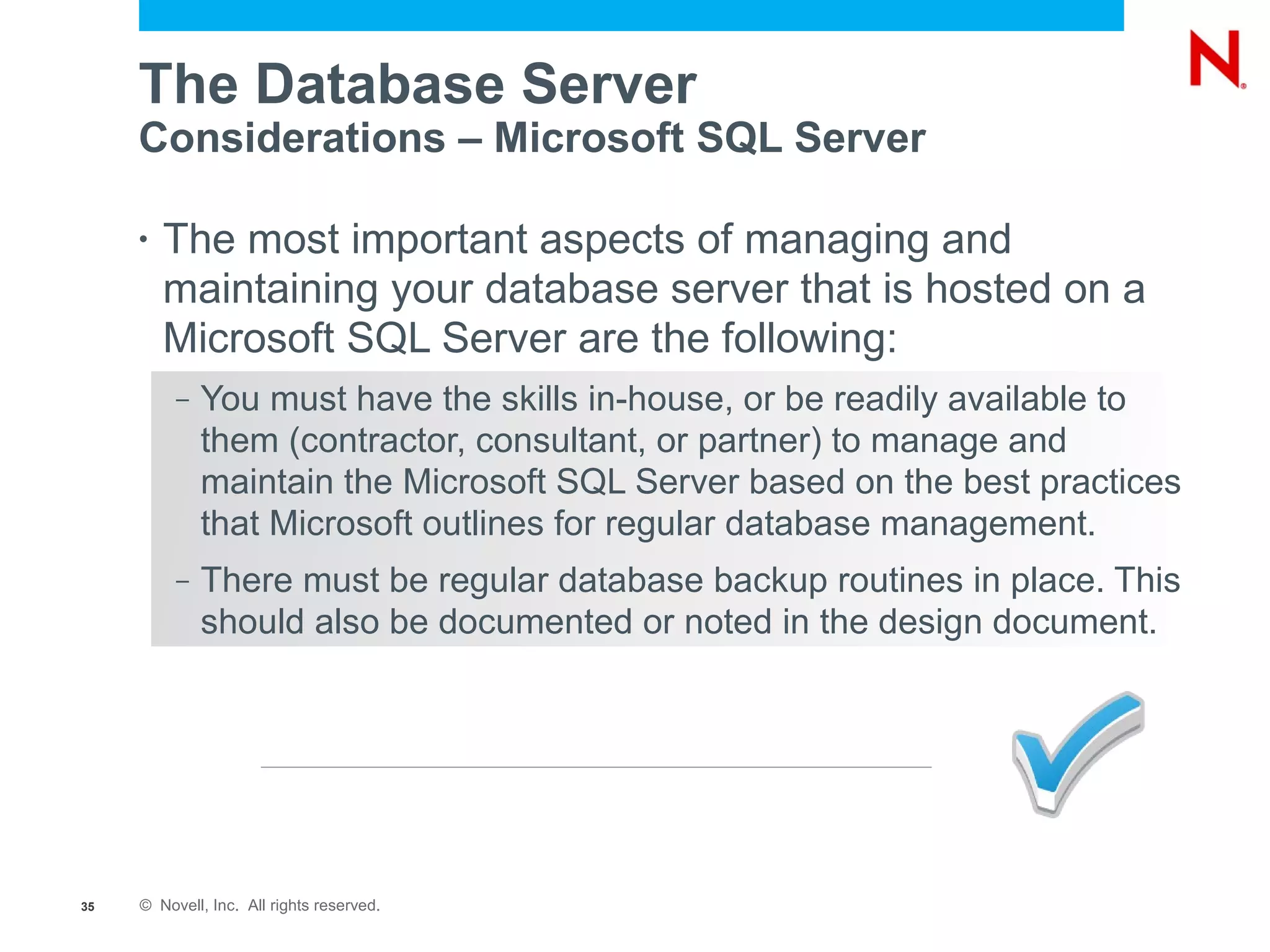 The Database Server
     Considerations – Microsoft SQL Server

     •   The most important aspects of managing and
         maintaining your database server that is hosted on a
         Microsoft SQL Server are the following:
          –   You must have the skills in-house, or be readily available to
              them (contractor, consultant, or partner) to manage and
              maintain the Microsoft SQL Server based on the best practices
              that Microsoft outlines for regular database management.
          –   There must be regular database backup routines in place. This
              should also be documented or noted in the design document.




35   © Novell, Inc. All rights reserved.
 