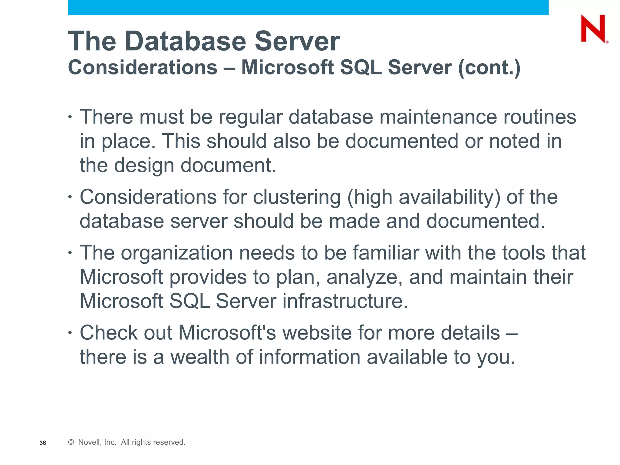The Database Server
     Considerations – Microsoft SQL Server (cont.)

     •   There must be regular database maintenance routines
         in place. This should also be documented or noted in
         the design document.
     •   Considerations for clustering (high availability) of the
         database server should be made and documented.
     •   The organization needs to be familiar with the tools that
         Microsoft provides to plan, analyze, and maintain their
         Microsoft SQL Server infrastructure.
     •   Check out Microsoft's website for more details –
         there is a wealth of information available to you.


36   © Novell, Inc. All rights reserved.
 
