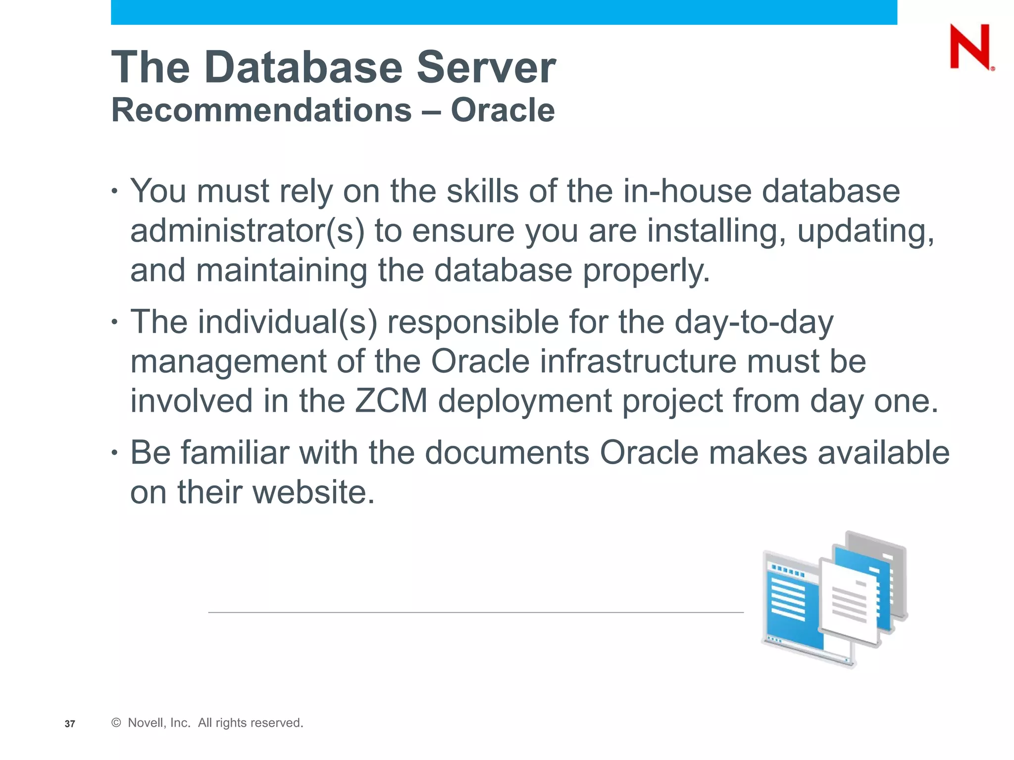 The Database Server
     Recommendations – Oracle

     •   You must rely on the skills of the in-house database
         administrator(s) to ensure you are installing, updating,
         and maintaining the database properly.
     •   The individual(s) responsible for the day-to-day
         management of the Oracle infrastructure must be
         involved in the ZCM deployment project from day one.
     •   Be familiar with the documents Oracle makes available
         on their website.




37   © Novell, Inc. All rights reserved.
 