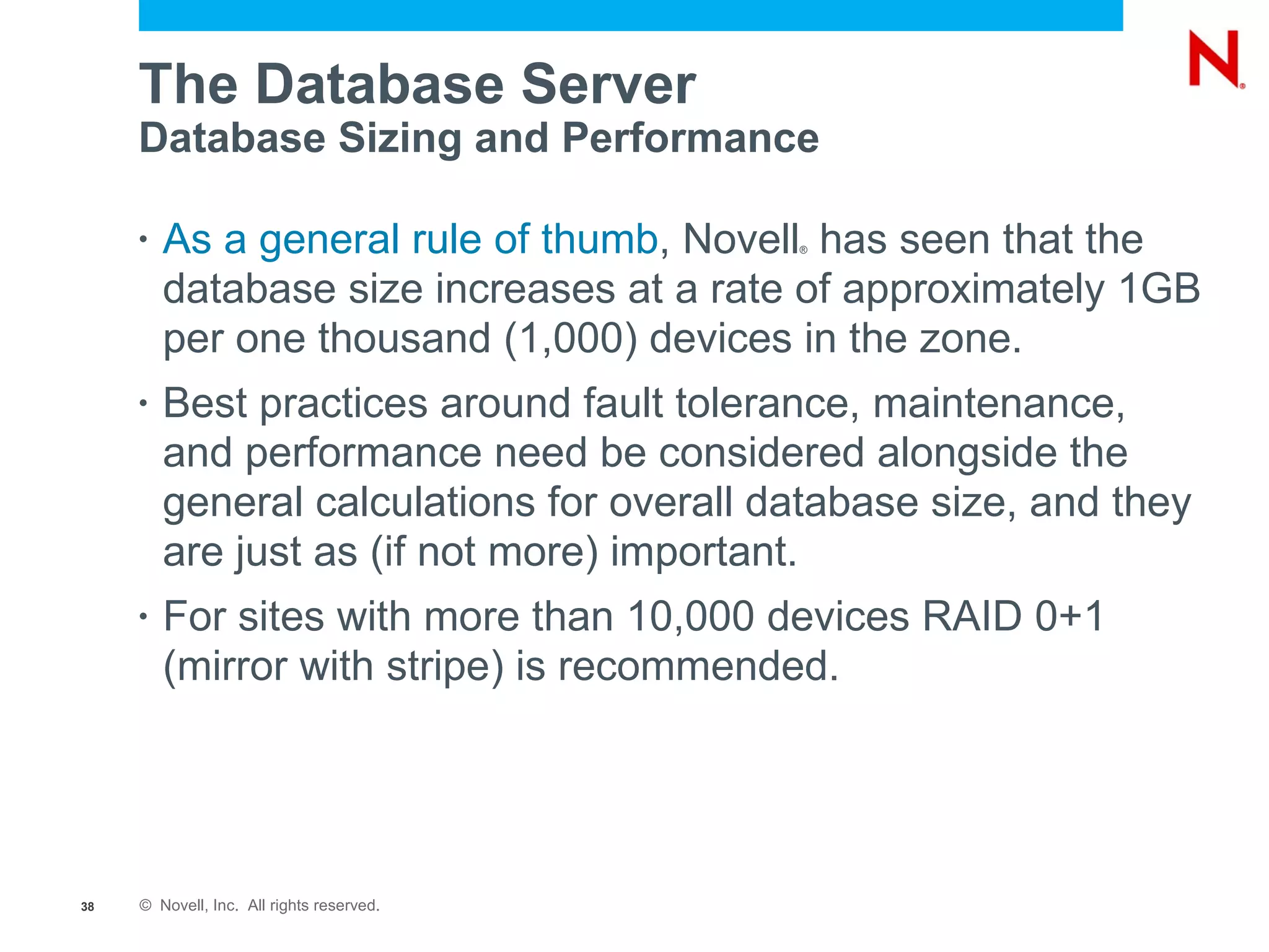 The Database Server
     Database Sizing and Performance

     •   As a general rule of thumb, Novell has seen that the
                                           ®



         database size increases at a rate of approximately 1GB
         per one thousand (1,000) devices in the zone.
     •   Best practices around fault tolerance, maintenance,
         and performance need be considered alongside the
         general calculations for overall database size, and they
         are just as (if not more) important.
     •   For sites with more than 10,000 devices RAID 0+1
         (mirror with stripe) is recommended.




38   © Novell, Inc. All rights reserved.
 