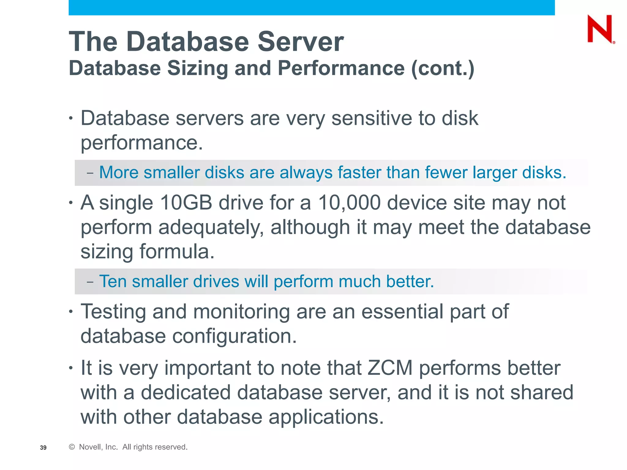 The Database Server
     Database Sizing and Performance (cont.)

     •   Database servers are very sensitive to disk
         performance.
          –   More smaller disks are always faster than fewer larger disks.
     •   A single 10GB drive for a 10,000 device site may not
         perform adequately, although it may meet the database
         sizing formula.
          –   Ten smaller drives will perform much better.
     •   Testing and monitoring are an essential part of
         database configuration.
     •   It is very important to note that ZCM performs better
         with a dedicated database server, and it is not shared
         with other database applications.
39   © Novell, Inc. All rights reserved.
 