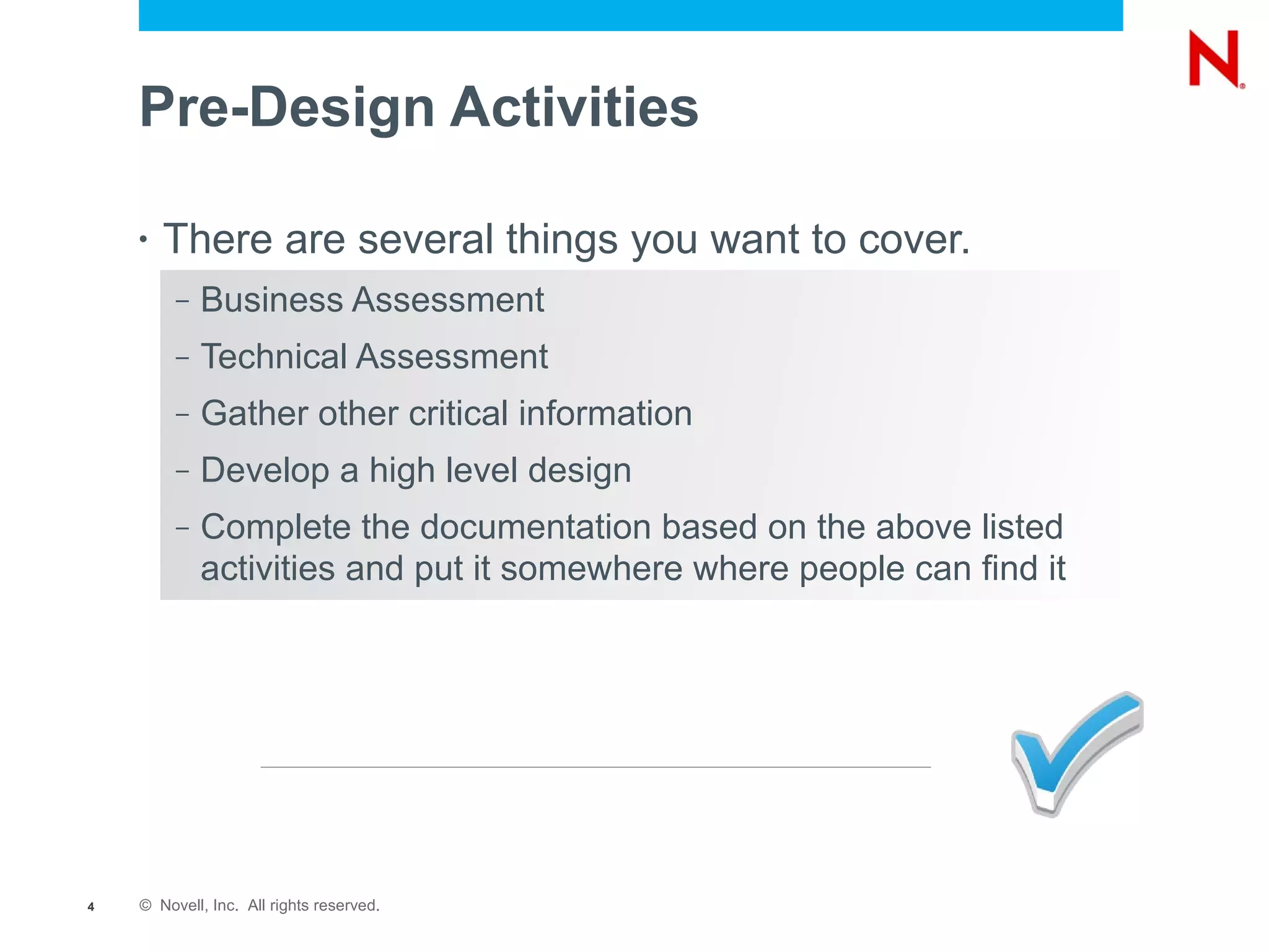 Pre-Design Activities

    •   There are several things you want to cover.
         –   Business Assessment
         –   Technical Assessment
         –   Gather other critical information
         –   Develop a high level design
         –   Complete the documentation based on the above listed
             activities and put it somewhere where people can find it




4   © Novell, Inc. All rights reserved.
 