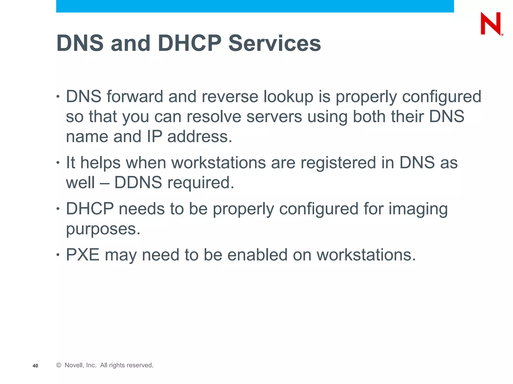 DNS and DHCP Services

     •   DNS forward and reverse lookup is properly configured
         so that you can resolve servers using both their DNS
         name and IP address.
     •   It helps when workstations are registered in DNS as
         well – DDNS required.
     •   DHCP needs to be properly configured for imaging
         purposes.
     •   PXE may need to be enabled on workstations.




40   © Novell, Inc. All rights reserved.
 