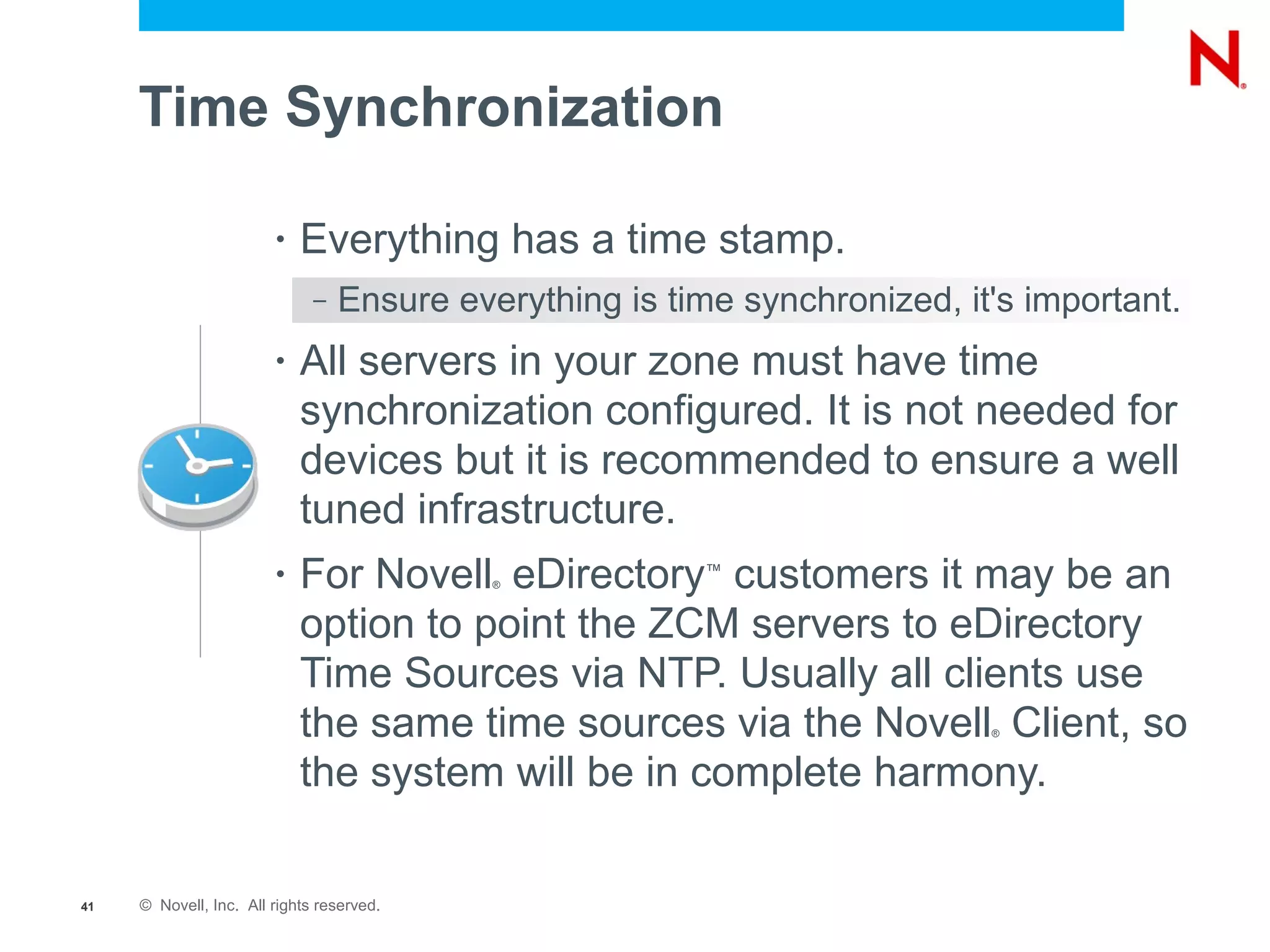Time Synchronization

                        •   Everything has a time stamp.
                              –   Ensure everything is time synchronized, it's important.
                        •   All servers in your zone must have time
                            synchronization configured. It is not needed for
                            devices but it is recommended to ensure a well
                            tuned infrastructure.
                        •   For Novell eDirectory customers it may be an
                                            ®
                                                         ™


                            option to point the ZCM servers to eDirectory
                            Time Sources via NTP. Usually all clients use
                            the same time sources via the Novell Client, so ®



                            the system will be in complete harmony.

41   © Novell, Inc. All rights reserved.
 
