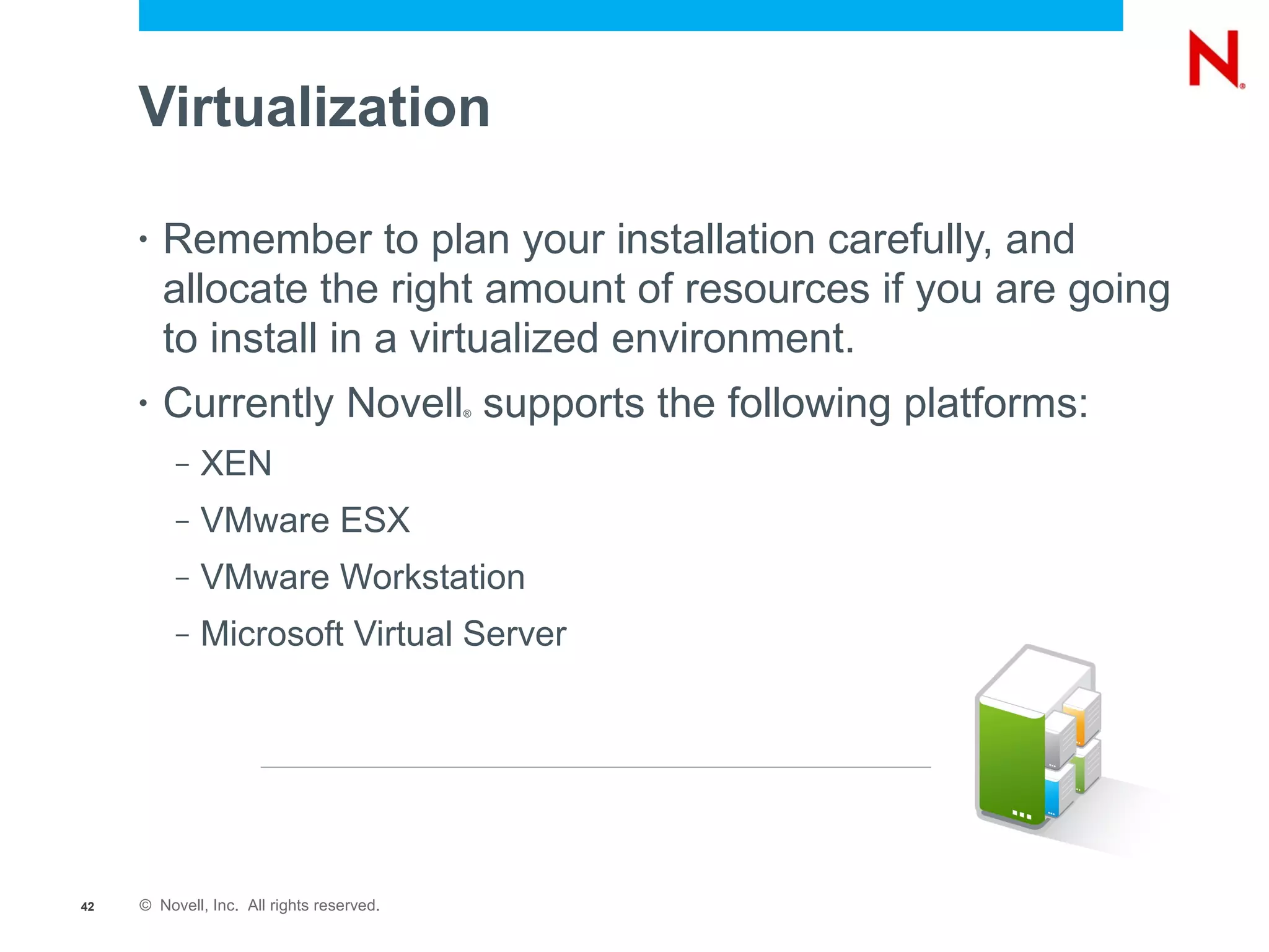 Virtualization

     •   Remember to plan your installation carefully, and
         allocate the right amount of resources if you are going
         to install in a virtualized environment.
     •   Currently Novell supports the following platforms:
                                           ®




          –   XEN
          –   VMware ESX
          –   VMware Workstation
          –   Microsoft Virtual Server




42   © Novell, Inc. All rights reserved.
 