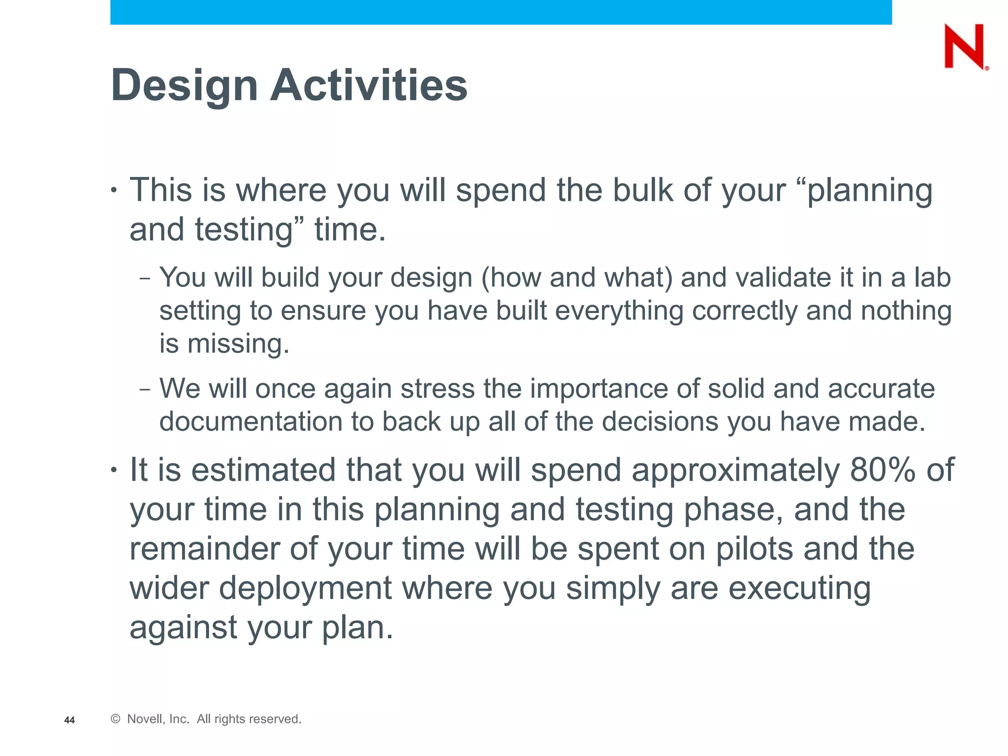 Design Activities

     •   This is where you will spend the bulk of your “planning
         and testing” time.
          –   You will build your design (how and what) and validate it in a lab
              setting to ensure you have built everything correctly and nothing
              is missing.
          –   We will once again stress the importance of solid and accurate
              documentation to back up all of the decisions you have made.
     •   It is estimated that you will spend approximately 80% of
         your time in this planning and testing phase, and the
         remainder of your time will be spent on pilots and the
         wider deployment where you simply are executing
         against your plan.

44   © Novell, Inc. All rights reserved.
 