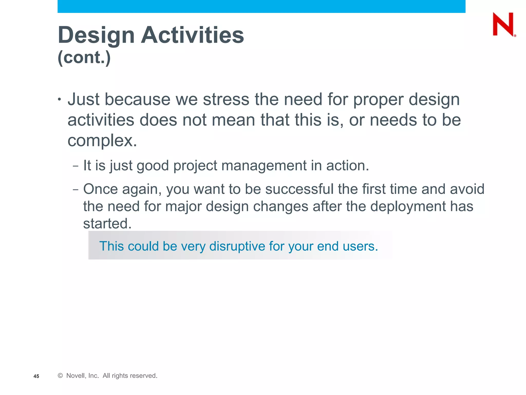 Design Activities
     (cont.)

     •   Just because we stress the need for proper design
         activities does not mean that this is, or needs to be
         complex.
          –   It is just good project management in action.
          –   Once again, you want to be successful the first time and avoid
              the need for major design changes after the deployment has
              started.
                   This could be very disruptive for your end users.




45   © Novell, Inc. All rights reserved.
 