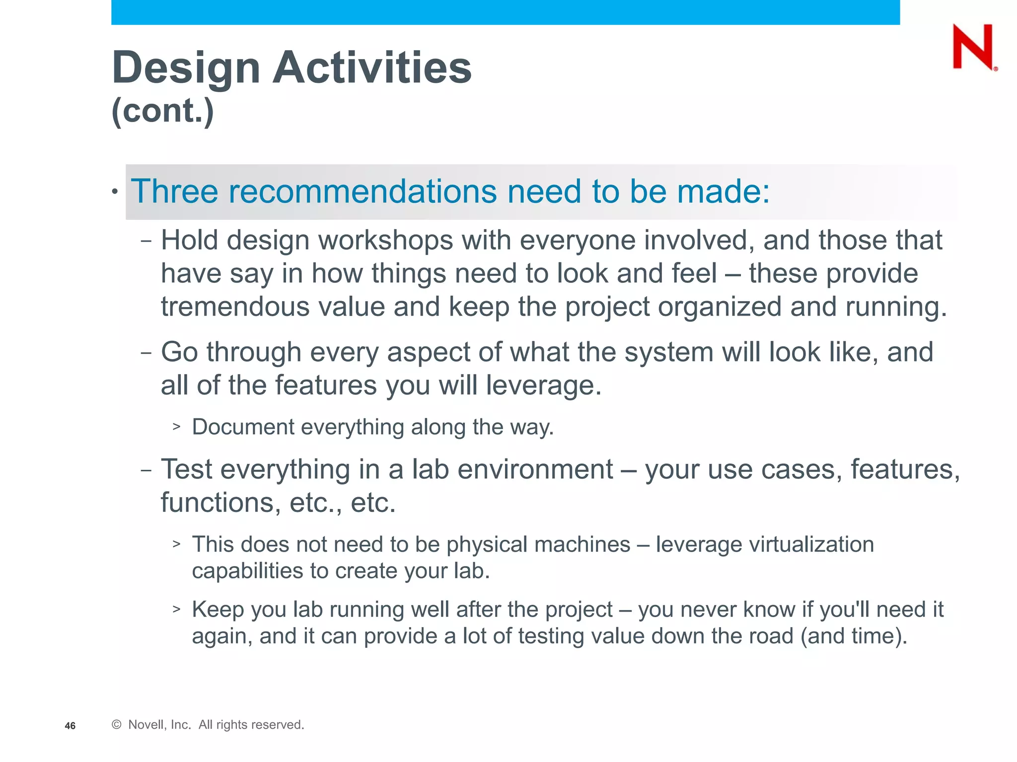 Design Activities
     (cont.)

     •   Three recommendations need to be made:
          –   Hold design workshops with everyone involved, and those that
              have say in how things need to look and feel – these provide
              tremendous value and keep the project organized and running.
          –   Go through every aspect of what the system will look like, and
              all of the features you will leverage.
               >   Document everything along the way.
          –   Test everything in a lab environment – your use cases, features,
              functions, etc., etc.
               >   This does not need to be physical machines – leverage virtualization
                   capabilities to create your lab.
               >   Keep you lab running well after the project – you never know if you'll need it
                   again, and it can provide a lot of testing value down the road (and time).


46   © Novell, Inc. All rights reserved.
 