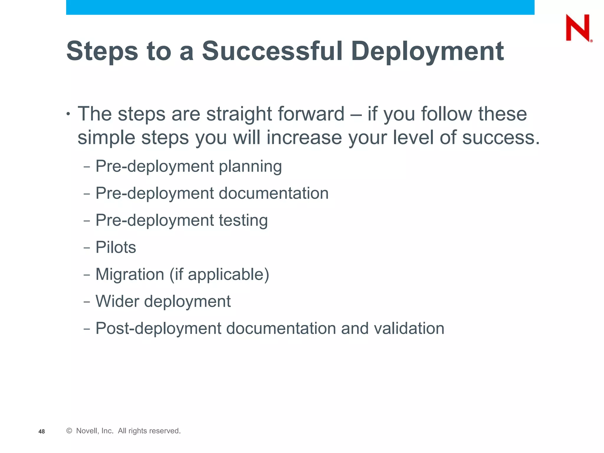 Steps to a Successful Deployment

     •   The steps are straight forward – if you follow these
         simple steps you will increase your level of success.
          –   Pre-deployment planning
          –   Pre-deployment documentation
          –   Pre-deployment testing
          –   Pilots
          –   Migration (if applicable)
          –   Wider deployment
          –   Post-deployment documentation and validation




48   © Novell, Inc. All rights reserved.
 