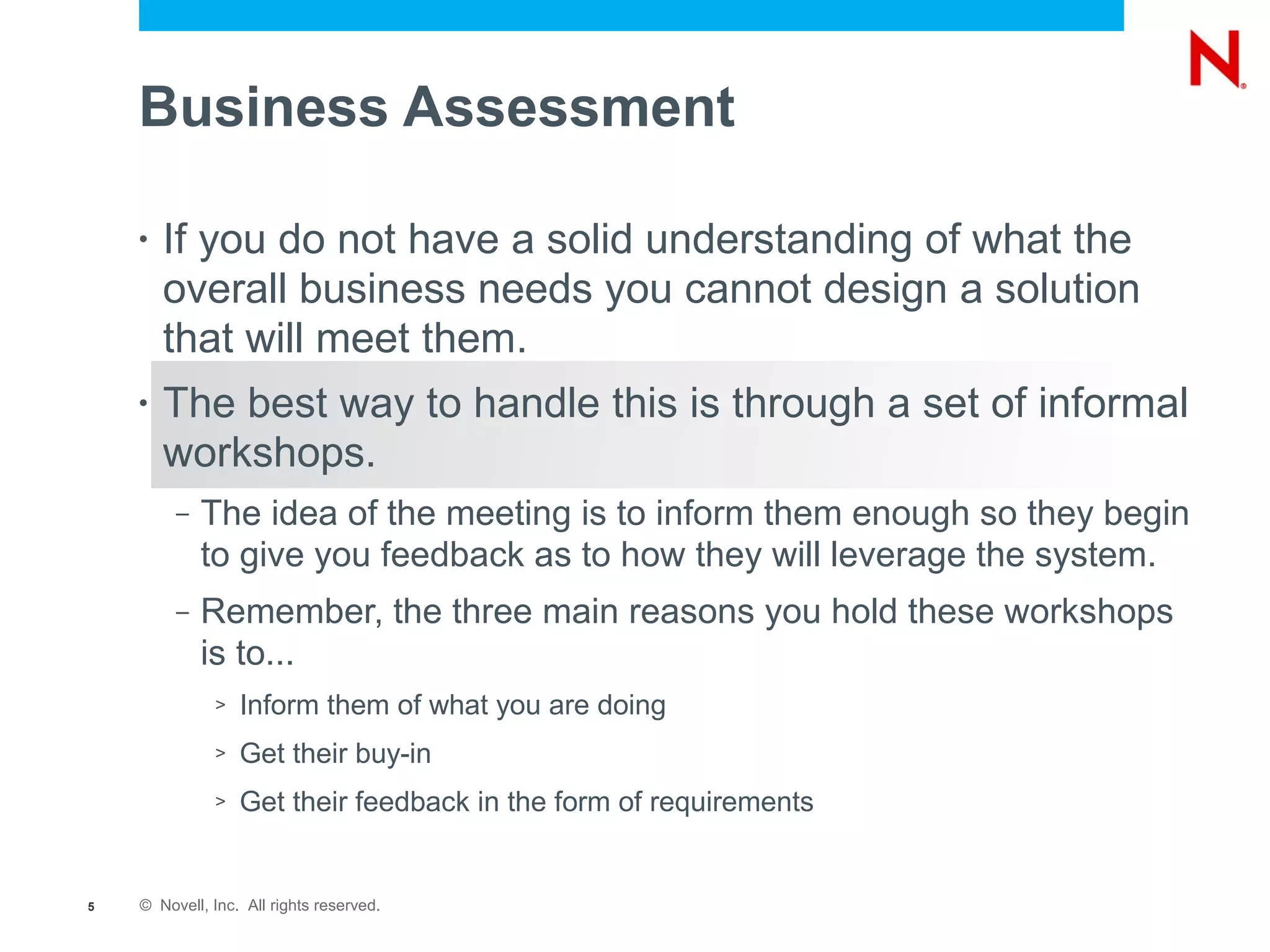 Business Assessment

    •   If you do not have a solid understanding of what the
        overall business needs you cannot design a solution
        that will meet them.
    •   The best way to handle this is through a set of informal
        workshops.
         –   The idea of the meeting is to inform them enough so they begin
             to give you feedback as to how they will leverage the system.
         –   Remember, the three main reasons you hold these workshops
             is to...
              >   Inform them of what you are doing
              >   Get their buy-in
              >   Get their feedback in the form of requirements


5   © Novell, Inc. All rights reserved.
 